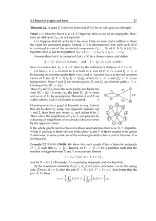 2.1 Bipartite graphs and trees

17

Theorem 2.2. A graph G is bipartite if and only if G it has no odd cycles (as subgraph).
Proof. (⇒) Observe that if G is ( X, Y )-bipartite, then so are all its subgraphs. However, an odd cycle C2k+1 is not bipartite.
(⇐) Suppose that all cycles in G are even. First, we note that it sufﬁces to show
the claim for connected graphs. Indeed, if G is disconnected, then each cycle of G
is contained in one of the connected components G1 , . . . , G p of G. If Gi is ( Xi , Yi )bipartite, then G has the bipartition ( X1 ∪ X2 ∪ · · · ∪ X p , Y1 ∪ Y2 ∪ · · · ∪ Yp ).
Assume thus that G is connected. Let v ∈ G be a chosen vertex, and deﬁne
X = { x | dG (v, x) is even}

and

Y = {y | dG (v, y) is odd} .

Since G is connected, VG = X ∪ Y. Also, by the deﬁnition of distance, X ∩ Y = ∅.
⋆
⋆
Let then u, w ∈ G be both in X or both in Y, and let P : v − u and Q : v − w
→
→
be (among the) shortest paths from v to u and w. Assume that x is the last common
⋆
⋆
vertex of P and Q: P = P1 P2 , Q = Q1 Q2 , where P2 : x − u and Q2 : x − w are
→
→
⋆
independent. Since P and Q are shortest paths, P1 and Q1 are shortest paths v − x.
→
Consequently, | P1 | = | Q1 |.
u
Thus | P2 | and | Q2 | have the same parity and hence the
P2
P1
−1
sum | P2 | + | Q2 | is even, i.e., the path P2 Q2 is even,
v
x
uw
and so uw ∈ EG by assumption. Therefore X and Y are
/
Q1
stable subsets, and G is bipartite as claimed.
⊔
⊓
Q2
w
1
Checking whether a graph is bipartite is easy. Indeed,
2
1
this can be done by using two ‘opposite’ colours, say
1 and 2. Start from any vertex v1 , and colour it by 1.
2
2
2
Then colour the neighbours of v1 by 2, and proceed by
1
1
colouring all neighbours of an already coloured vertex
2
1
by the opposite colour.
If the whole graph can be coloured without contradiction, then G is ( X, Y )-bipartite,
where X consists of those vertices with colour 1, and Y of those vertices with colour
2; otherwise, at some point one of the vertices gets both colours, and in this case, G is
not bipartite.
Example 2.2 (E RDÖS (1965)). We show that each graph G has a bipartite subgraph
H ⊆ G such that ε H ≥ 1 ε G . Indeed, let VG = X ∪ Y be a partition such that the
2
number of edges between X and Y is maximum. Denote
F = EG ∩ {uv | u ∈ X, v ∈ Y } ,
and let H = G [ F ]. Obviously H is a spanning subgraph, and it is bipartite.
By the maximum condition, d H (v) ≥ dG (v)/2, since, otherwise, v is on the wrong
side. (That is, if v ∈ X, then the pair X ′ = X  {v}, Y ′ = Y ∪ {v} does better that the
pair X, Y.) Now
1
1
1
1
ε H = ∑ d H ( v) ≥ ∑ d G ( v) = ε G .
2 v∈ H
2 v∈ G 2
2

 