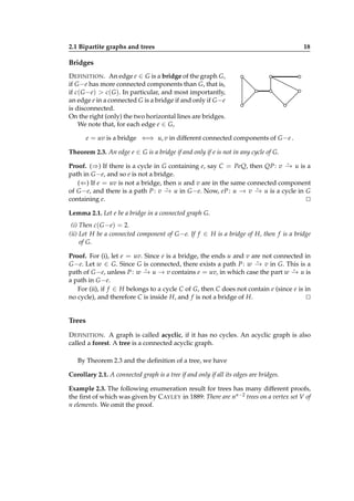 2.1 Bipartite graphs and trees

18

Bridges
D EFINITION . An edge e ∈ G is a bridge of the graph G,
if G −e has more connected components than G, that is,
if c( G −e) > c( G ). In particular, and most importantly,
an edge e in a connected G is a bridge if and only if G −e
is disconnected.
On the right (only) the two horizontal lines are bridges.
We note that, for each edge e ∈ G,
e = uv is a bridge ⇐⇒ u, v in different connected components of G −e .
Theorem 2.3. An edge e ∈ G is a bridge if and only if e is not in any cycle of G.
⋆
Proof. (⇒) If there is a cycle in G containing e, say C = PeQ, then QP : v − u is a
→
path in G −e, and so e is not a bridge.
(⇐) If e = uv is not a bridge, then u and v are in the same connected component
⋆
⋆
of G −e, and there is a path P : v − u in G −e. Now, eP : u − v − u is a cycle in G
→
→ →
containing e.
⊔
⊓

Lemma 2.1. Let e be a bridge in a connected graph G.
(i) Then c( G −e) = 2.
(ii) Let H be a connected component of G −e. If f ∈ H is a bridge of H, then f is a bridge
of G.
Proof. For (i), let e = uv. Since e is a bridge, the ends u and v are not connected in
⋆
G −e. Let w ∈ G. Since G is connected, there exists a path P : w − v in G. This is a
→
⋆
⋆
path of G −e, unless P : w − u → v contains e = uv, in which case the part w − u is
→
→
a path in G −e.
For (ii), if f ∈ H belongs to a cycle C of G, then C does not contain e (since e is in
no cycle), and therefore C is inside H, and f is not a bridge of H.
⊔
⊓

Trees
D EFINITION . A graph is called acyclic, if it has no cycles. An acyclic graph is also
called a forest. A tree is a connected acyclic graph.
By Theorem 2.3 and the deﬁnition of a tree, we have
Corollary 2.1. A connected graph is a tree if and only if all its edges are bridges.
Example 2.3. The following enumeration result for trees has many different proofs,
the ﬁrst of which was given by C AYLEY in 1889: There are nn−2 trees on a vertex set V of
n elements. We omit the proof.

 