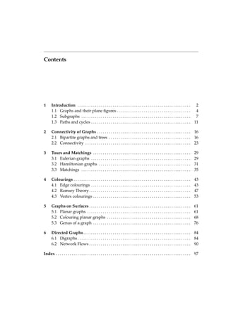 Contents

1

Introduction . . . . . . . . . . . . . . . . . . . . . . . . . . . . . . . . . . . . . . . . . . . . . . . . . . . . . . . . . . 2
1.1 Graphs and their plane ﬁgures . . . . . . . . . . . . . . . . . . . . . . . . . . . . . . . . . . . . . . 4
1.2 Subgraphs . . . . . . . . . . . . . . . . . . . . . . . . . . . . . . . . . . . . . . . . . . . . . . . . . . . . . . . . 7
1.3 Paths and cycles . . . . . . . . . . . . . . . . . . . . . . . . . . . . . . . . . . . . . . . . . . . . . . . . . . . 11

2

Connectivity of Graphs . . . . . . . . . . . . . . . . . . . . . . . . . . . . . . . . . . . . . . . . . . . . . . . . 16
2.1 Bipartite graphs and trees . . . . . . . . . . . . . . . . . . . . . . . . . . . . . . . . . . . . . . . . . . 16
2.2 Connectivity . . . . . . . . . . . . . . . . . . . . . . . . . . . . . . . . . . . . . . . . . . . . . . . . . . . . . . 23

3

Tours and Matchings . . . . . . . . . . . . . . . . . . . . . . . . . . . . . . . . . . . . . . . . . . . . . . . . . .
3.1 Eulerian graphs . . . . . . . . . . . . . . . . . . . . . . . . . . . . . . . . . . . . . . . . . . . . . . . . . . .
3.2 Hamiltonian graphs . . . . . . . . . . . . . . . . . . . . . . . . . . . . . . . . . . . . . . . . . . . . . . .
3.3 Matchings . . . . . . . . . . . . . . . . . . . . . . . . . . . . . . . . . . . . . . . . . . . . . . . . . . . . . . . .

29
29
31
35

4

Colourings . . . . . . . . . . . . . . . . . . . . . . . . . . . . . . . . . . . . . . . . . . . . . . . . . . . . . . . . . . . .
4.1 Edge colourings . . . . . . . . . . . . . . . . . . . . . . . . . . . . . . . . . . . . . . . . . . . . . . . . . . .
4.2 Ramsey Theory . . . . . . . . . . . . . . . . . . . . . . . . . . . . . . . . . . . . . . . . . . . . . . . . . . . .
4.3 Vertex colourings . . . . . . . . . . . . . . . . . . . . . . . . . . . . . . . . . . . . . . . . . . . . . . . . . .

43
43
47
53

5

Graphs on Surfaces . . . . . . . . . . . . . . . . . . . . . . . . . . . . . . . . . . . . . . . . . . . . . . . . . . . .
5.1 Planar graphs . . . . . . . . . . . . . . . . . . . . . . . . . . . . . . . . . . . . . . . . . . . . . . . . . . . . .
5.2 Colouring planar graphs . . . . . . . . . . . . . . . . . . . . . . . . . . . . . . . . . . . . . . . . . . .
5.3 Genus of a graph . . . . . . . . . . . . . . . . . . . . . . . . . . . . . . . . . . . . . . . . . . . . . . . . . .

61
61
68
76

6

Directed Graphs . . . . . . . . . . . . . . . . . . . . . . . . . . . . . . . . . . . . . . . . . . . . . . . . . . . . . . . 84
6.1 Digraphs . . . . . . . . . . . . . . . . . . . . . . . . . . . . . . . . . . . . . . . . . . . . . . . . . . . . . . . . . . 84
6.2 Network Flows . . . . . . . . . . . . . . . . . . . . . . . . . . . . . . . . . . . . . . . . . . . . . . . . . . . . 90

Index . . . . . . . . . . . . . . . . . . . . . . . . . . . . . . . . . . . . . . . . . . . . . . . . . . . . . . . . . . . . . . . . . . . . . 97

 