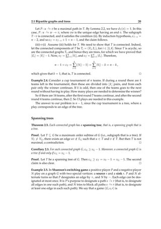 2.1 Bipartite graphs and trees

20

⋆
Let P : u − v be a maximal path in T. By Lemma 2.2, we have dT (v) = 1. In this
→
⋆
case, P : u − w − v, where vw is the unique edge having an end v. The subgraph
→
→
T −v is connected, and it satisﬁes the condition (ii). By induction hypothesis, ε T −v =
n − 2, and so ε T = ε T −v + 1 = n − 1, and the claim follows.

(iii)⇒(i) Assume (iii) holds for T. We need to show that T is connected. Indeed,
let the connected components of T be Ti = (Vi , Ei ), for i ∈ [1, k]. Since T is acyclic, so
are the connected graphs Ti , and hence they are trees, for which we have proved that
|Ei | = |Vi | − 1. Now, νT = ∑k=1 |Vi |, and ε T = ∑k=1 |Ei |. Therefore,
i
i
k

k

i=1

n − 1 = εT =

i=1

∑ (|Vi | − 1) = ∑ |Vi | − k = n − k ,

which gives that k = 1, that is, T is connected.

⊔
⊓

Example 2.4. Consider a cup tournament of n teams. If during a round there are k
teams left in the tournament, then these are divided into ⌊k⌋ pairs, and from each
pair only the winner continues. If k is odd, then one of the teams goes to the next
round without having to play. How many plays are needed to determine the winner?
So if there are 14 teams, after the ﬁrst round 7 teams continue, and after the second
round 4 teams continue, then 2. So 13 plays are needed in this example.
The answer to our problem is n − 1, since the cup tournament is a tree, where a
play corresponds to an edge of the tree.

Spanning trees
Theorem 2.5. Each connected graph has a spanning tree, that is, a spanning graph that is
a tree.
Proof. Let T ⊆ G be a maximum order subtree of G (i.e., subgraph that is a tree). If
VT = VG , there exists an edge uv ∈ EG such that u ∈ T and v ∈ T. But then T is not
/
/
maximal; a contradiction.
⊔
⊓
Corollary 2.3. For each connected graph G, ε G ≥ νG − 1. Moreover, a connected graph G is
a tree if and only if ε G = νG − 1.
Proof. Let T be a spanning tree of G. Then ε G ≥ ε T = νT − 1 = νG − 1. The second
claim is also clear.
⊔
⊓
Example 2.5. In Shannon’s switching game a positive player P and a negative player
N play on a graph G with two special vertices: a source s and a sink r. P and N alternate turns so that P designates an edge by +, and N by −. Each edge can be des⋆
ignated at most once. It is P’s purpose to designate a path s − r (that is, to designate
→
⋆
all edges in one such path), and N tries to block all paths s − r (that is, to designate
→
at least one edge in each such path). We say that a game ( G, s, r) is

 