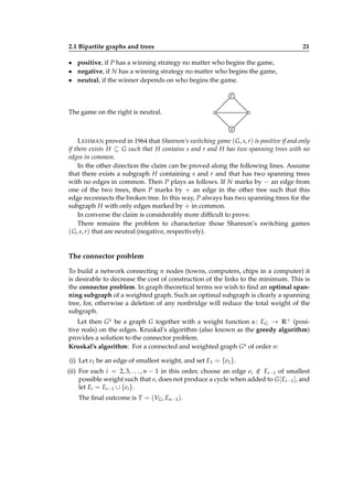 2.1 Bipartite graphs and trees

21

• positive, if P has a winning strategy no matter who begins the game,
• negative, if N has a winning strategy no matter who begins the game,
• neutral, if the winner depends on who begins the game.
r
The game on the right is neutral.
s
L EHMAN proved in 1964 that Shannon’s switching game ( G, s, r) is positive if and only
if there exists H ⊆ G such that H contains s and r and H has two spanning trees with no
edges in common.
In the other direction the claim can be proved along the following lines. Assume
that there exists a subgraph H containing s and r and that has two spanning trees
with no edges in common. Then P plays as follows. If N marks by − an edge from
one of the two trees, then P marks by + an edge in the other tree such that this
edge reconnects the broken tree. In this way, P always has two spanning trees for the
subgraph H with only edges marked by + in common.
In converse the claim is considerably more difﬁcult to prove.
There remains the problem to characterize those Shannon’s switching games
( G, s, r) that are neutral (negative, respectively).

The connector problem
To build a network connecting n nodes (towns, computers, chips in a computer) it
is desirable to decrease the cost of construction of the links to the minimum. This is
the connector problem. In graph theoretical terms we wish to ﬁnd an optimal spanning subgraph of a weighted graph. Such an optimal subgraph is clearly a spanning
tree, for, otherwise a deletion of any nonbridge will reduce the total weight of the
subgraph.
Let then G α be a graph G together with a weight function α : EG → R + (positive reals) on the edges. Kruskal’s algorithm (also known as the greedy algorithm)
provides a solution to the connector problem.
Kruskal’s algorithm: For a connected and weighted graph G α of order n:
(i) Let e1 be an edge of smallest weight, and set E1 = {e1 }.
(ii) For each i = 2, 3, . . . , n − 1 in this order, choose an edge ei ∈ Ei−1 of smallest
/
possible weight such that ei does not produce a cycle when added to G [ Ei−1 ], and
let Ei = Ei−1 ∪ {ei }.
The ﬁnal outcome is T = (VG , En−1 ).

 