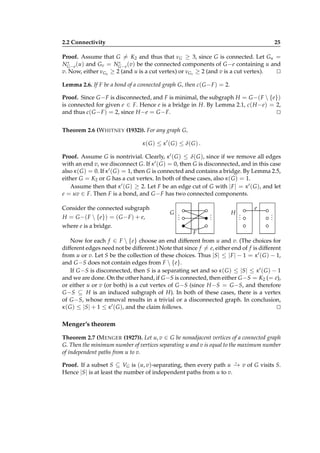 2.2 Connectivity

25

Proof. Assume that G = K2 and thus that νG ≥ 3, since G is connected. Let Gu =
∗
∗
NG−e (u) and Gv = NG−e (v) be the connected components of G −e containing u and
v. Now, either νGu ≥ 2 (and u is a cut vertex) or νGv ≥ 2 (and v is a cut vertex).
⊔
⊓
Lemma 2.6. If F be a bond of a connected graph G, then c( G − F ) = 2.
Proof. Since G − F is disconnected, and F is minimal, the subgraph H = G −( F  {e})
is connected for given e ∈ F. Hence e is a bridge in H. By Lemma 2.1, c( H −e) = 2,
and thus c( G − F ) = 2, since H −e = G − F.
⊔
⊓
Theorem 2.6 (W HITNEY (1932)). For any graph G,
κ ( G ) ≤ κ ′ ( G ) ≤ δ( G ) .
Proof. Assume G is nontrivial. Clearly, κ ′ ( G ) ≤ δ( G ), since if we remove all edges
with an end v, we disconnect G. If κ ′ ( G ) = 0, then G is disconnected, and in this case
also κ ( G ) = 0. If κ ′ ( G ) = 1, then G is connected and contains a bridge. By Lemma 2.5,
either G = K2 or G has a cut vertex. In both of these cases, also κ ( G ) = 1.
Assume then that κ ′ ( G ) ≥ 2. Let F be an edge cut of G with | F | = κ ′ ( G ), and let
e = uv ∈ F. Then F is a bond, and G − F has two connected components.
Consider the connected subgraph
H = G −( F  {e}) = ( G − F ) + e,

G .
.
.

.
.
.

H .
.
.

e

.
.
.

where e is a bridge.
F
Now for each f ∈ F  {e} choose an end different from u and v. (The choices for
different edges need not be different.) Note that since f = e, either end of f is different
from u or v. Let S be the collection of these choices. Thus |S| ≤ | F | − 1 = κ ′ ( G ) − 1,
and G −S does not contain edges from F  {e}.
If G −S is disconnected, then S is a separating set and so κ ( G ) ≤ |S| ≤ κ ′ ( G ) − 1
and we are done. On the other hand, if G −S is connected, then either G −S = K2 (= e),
or either u or v (or both) is a cut vertex of G −S (since H −S = G −S, and therefore
G −S ⊆ H is an induced subgraph of H). In both of these cases, there is a vertex
of G −S, whose removal results in a trivial or a disconnected graph. In conclusion,
κ ( G ) ≤ |S| + 1 ≤ κ ′ ( G ), and the claim follows.
⊔
⊓

Menger’s theorem
Theorem 2.7 (M ENGER (1927)). Let u, v ∈ G be nonadjacent vertices of a connected graph
G. Then the minimum number of vertices separating u and v is equal to the maximum number
of independent paths from u to v.
⋆
Proof. If a subset S ⊆ VG is (u, v)-separating, then every path u − v of G visits S.
→
Hence |S| is at least the number of independent paths from u to v.

 