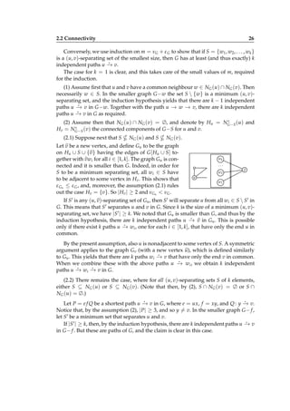 2.2 Connectivity

26

Conversely, we use induction on m = νG + ε G to show that if S = {w1 , w2 , . . . , wk }
is a (u, v)-separating set of the smallest size, then G has at least (and thus exactly) k
⋆
independent paths u − v.
→
The case for k = 1 is clear, and this takes care of the small values of m, required
for the induction.
(1) Assume ﬁrst that u and v have a common neighbour w ∈ NG (u) ∩ NG (v). Then
necessarily w ∈ S. In the smaller graph G −w the set S  {w} is a minimum (u, v)separating set, and the induction hypothesis yields that there are k − 1 independent
⋆
paths u − v in G −w. Together with the path u − w − v, there are k independent
→
→ →
⋆
paths u − v in G as required.
→
∗
(2) Assume then that NG (u) ∩ NG (v) = ∅, and denote by Hu = NG−S (u) and
∗
Hv = NG−S (v) the connected components of G −S for u and v.

(2.1) Suppose next that S

NG (u) and S

NG (v).

Let v be a new vertex, and deﬁne Gu to be the graph
on Hu ∪ S ∪ {v } having the edges of G [ Hu ∪ S] together with vwi for all i ∈ [1, k]. The graph Gu is connected and it is smaller than G. Indeed, in order for
S to be a minimum separating set, all wi ∈ S have
to be adjacent to some vertex in Hv . This shows that
ε Gu ≤ ε G , and, moreover, the assumption (2.1) rules
out the case Hv = {v}. So | Hv | ≥ 2 and νGu < νG .

wk
...
w2

v

u
w1

If S′ is any (u, v)-separating set of Gu , then S′ will separate u from all wi ∈ S  S′ in
G. This means that S′ separates u and v in G. Since k is the size of a minimum (u, v)separating set, we have |S′ | ≥ k. We noted that Gu is smaller than G, and thus by the
⋆
induction hypothesis, there are k independent paths u − v in Gu . This is possible
→
⋆
only if there exist k paths u − wi , one for each i ∈ [1, k], that have only the end u in
→
common.
By the present assumption, also u is nonadjacent to some vertex of S. A symmetric
argument applies to the graph Gv (with a new vertex u), which is deﬁned similarly
⋆
to Gu . This yields that there are k paths wi − v that have only the end v in common.
→
⋆
When we combine these with the above paths u − wi , we obtain k independent
→
⋆
⋆
paths u − wi − v in G.
→
→
(2.2) There remains the case, where for all (u, v)-separating sets S of k elements,
either S ⊆ NG (u) or S ⊆ NG (v). (Note that then, by (2), S ∩ NG (v) = ∅ or S ∩
NG (u) = ∅.)
⋆
⋆
Let P = e f Q be a shortest path u − v in G, where e = ux, f = xy, and Q : y − v.
→
→
Notice that, by the assumption (2), | P| ≥ 3, and so y = v. In the smaller graph G − f ,
let S′ be a minimum set that separates u and v.
⋆
If |S′ | ≥ k, then, by the induction hypothesis, there are k independent paths u − v
→
in G − f . But these are paths of G, and the claim is clear in this case.

 