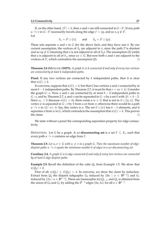 2.2 Connectivity

27

If, on the other hand, |S′ | < k, then u and v are still connected in G −S′ . Every path
u − v in G −S′ necessarily travels along the edge f = xy, and so x, y ∈ S′ .
→
/
Let
Sx = S′ ∪ { x}
and
Sy = S ′ ∪ {y} .
⋆

These sets separate u and v in G (by the above fact), and they have size k. By our
current assumption, the vertices of Sy are adjacent to v, since the path P is shortest
and so uy ∈ G (meaning that u is not adjacent to all of Sy ). The assumption (2) yields
/
that u is adjacent to all of Sx , since ux ∈ G. But now both u and v are adjacent to the
vertices of S′ , which contradicts the assumption (2).
⊔
⊓
Theorem 2.8 (M ENGER (1927)). A graph G is k-connected if and only if every two vertices
are connected by at least k independent paths.
Proof. If any two vertices are connected by k independent paths, then it is clear
that κ ( G ) ≥ k.
In converse, suppose that κ ( G ) = k, but that G has vertices u and v connected by at
most k − 1 independent paths. By Theorem 2.7, it must be that e = uv ∈ G. Consider
the graph G −e. Now u and v are connected by at most k − 2 independent paths in
G −e, and by Theorem 2.7, u and v can be separated in G −e by a set S with |S| = k − 2.
Since νG > k (because κ ( G ) = k), there exists a w ∈ G that is not in S ∪ {u, v}. The
vertex w is separated in G −e by S from u or from v; otherwise there would be a path
⋆
u − v in ( G −e)−S. Say, this vertex is u. The set S ∪ {v} has k − 1 elements, and it
→
separates u from w in G, which contradicts the assumption that κ ( G ) = k. This proves
the claim.
⊔
⊓
We state without a proof the corresponding separation property for edge connectivity.
D EFINITION . Let G be a graph. A uv-disconnecting set is a set F ⊆ EG such that
⋆
every path u − v contains an edge from F.
→
Theorem 2.9. Let u, v ∈ G with u = v in a graph G. Then the maximum number of edge⋆
disjoint paths u − v equals the minimum number k of edges in a uv-disconnecting set.
→
Corollary 2.4. A graph G is k-edge connected if and only if every two vertices are connected
by at least k edge disjoint paths.
Example 2.9. Recall the deﬁnition of the cube Qk from Example 1.5. We show that
κ ( Qk ) = k.
First of all, κ ( Qk ) ≤ δ( Qk ) = k. In converse, we show the claim by induction.
Extract from Qk the disjoint subgraphs: G0 induced by {0u | u ∈ B k−1 } and G1
induced by {1u | u ∈ B k−1 }. These are (isomorphic to) Qk−1 , and Qk is obtained from
the union of G0 and G1 by adding the 2k−1 edges (0u, 1u) for all u ∈ B k−1 .

 
