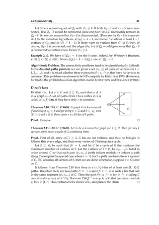 2.2 Connectivity

28

Let S be a separating set of Qk with |S| ≤ k. If both G0 −S and G1 −S were connected, also Qk −S would be connected, since one pair (0u, 1u) necessarily remains in
Qk −S. So we can assume that G0 −S is disconnected. (The case for G1 −S is symmetric.) By the induction hypothesis, κ ( G0 ) = k − 1, and hence S contains at least k − 1
vertices of G0 (and so |S| ≥ k − 1). If there were no vertices from G1 in S, then, of
course, G1 −S is connected, and the edges (0u, 1u) of Qk would guarantee that Qk −S
is connected; a contradiction. Hence |S| ≥ k.
Example 2.10. We have κ ′ ( Qk ) = k for the k-cube. Indeed, by Whitney’s theorem,
κ ( G ) ≤ κ ′ ( G ) ≤ δ( G ). Since κ ( Qk ) = k = δ( Qk ), also κ ′ ( Qk ) = k.
Algorithmic Problem. The connectivity problems tend to be algorithmically difﬁcult.
In the disjoint paths problem we are given a set (ui , vi ) of pairs of vertices for i =
⋆
1, 2, . . . , k, and it is asked whether there exist paths Pi : ui − vi that have no vertices in
→
common. This problem was shown to be NP-complete by K NUTH in 1975. (However,
for ﬁxed k, the problem has a fast algorithm due to R OBERTSON and S EYMOUR (1986).)

Dirac’s fans
D EFINITION . Let v ∈ G and S ⊆ VG such that v ∈ S
/
in a graph G. A set of paths from v to a vertex in S is
called a (v, S)-fan, if they have only v in common.
Theorem 2.10 (D IRAC (1960)). A graph G is k-connected
if and only if νG > k and for every v ∈ G and S ⊆ VG with
|S| ≥ k and v ∈ S, there exists a (v, S)-fan of k paths.
/
Proof. Exercise.

...

∗

v

∗
∗

S

⊔
⊓

Theorem 2.11 (D IRAC (1960)). Let G be a k-connected graph for k ≥ 2. Then for any k
vertices, there exists a cycle of G containing them.
Proof. First of all, since κ ( G ) ≥ 2, G has no cut vertices, and thus no bridges. It
follows that every edge, and thus every vertex of G belongs to a cycle.
Let S ⊆ VG be such that |S| = k, and let C be a cycle of G that contains the
maximum number of vertices of S. Let the vertices of S ∩ VC be v1 , . . . , vr listed in
order around C so that each pair (vi , vi+1 ) (with indices modulo r) deﬁnes a path
along C (except in the special case where r = 1). Such a path is referred to as a segment
of C. If C contains all vertices of S, then we are done; otherwise, suppose v ∈ S is not
on C.
It follows from Theorem 2.10 that there is a (v, VC )-fan of at least min{k, |VC |}
⋆
⋆
paths. Therefore there are two paths P : v − u and Q : v − w in such a fan that end
→
→
⋆
⋆
in the same segment (vi , vi+1 ) of C. Then the path W : u − w (or w − u) along C
→
→
contains all vertices of S ∩ VC . But now PWQ−1 is a cycle of G that contains v and all
vi for i ∈ [1, r]. This contradicts the choice of C, and proves the claim.
⊔
⊓

 