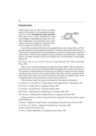 1
Introduction
Graph theory may be said to have its beginning in 1736 when E ULER considered the (general case of the) Königsberg bridge problem:
Does there exist a walk crossing each of the
seven bridges of Königsberg exactly once? (Solutio Problematis ad geometriam situs pertinentis, Commentarii Academiae Scientiarum Imperialis Petropolitanae 8 (1736), pp. 128-140.)
It took 200 years before the ﬁrst book on graph theory was written. This was “Theorie der endlichen und unendlichen Graphen” ( Teubner, Leipzig, 1936) by K ÖNIG in
1936. Since then graph theory has developed into an extensive and popular branch of
mathematics, which has been applied to many problems in mathematics, computer
science, and other scientiﬁc and not-so-scientiﬁc areas. For the history of early graph
theory, see
N.L. B IGGS , R.J. L LOYD
Press, 1986.

AND

R.J. W ILSON, “Graph Theory 1736 – 1936”, Clarendon

There are no standard notations for graph theoretical objects. This is natural, because the names one uses for the objects reﬂect the applications. Thus, for instance, if
we consider a communications network (say, for email) as a graph, then the computers taking part in this network, are called nodes rather than vertices or points. On the
other hand, other names are used for molecular structures in chemistry, ﬂow charts
in programming, human relations in social sciences, and so on.
These lectures study ﬁnite graphs and majority of the topics is included in
J.A. B ONDY, U.S.R. M URTY, “Graph Theory with Applications”, Macmillan, 1978.
R. D IESTEL, “Graph Theory”, Springer-Verlag, 1997.
F. H ARARY, “Graph Theory”, Addison-Wesley, 1969.
D.B. W EST, “Introduction to Graph Theory”, Prentice Hall, 1996.
R.J. W ILSON, “Introduction to Graph Theory”, Longman, (3rd ed.) 1985.
In these lectures we study combinatorial aspects of graphs. For more algebraic topics
and methods, see
N. B IGGS, “Algebraic Graph Theory”, Cambridge University Press, (2nd ed.) 1993.
C. G ODSIL , G.F. R OYLE, “Algebraic Graph Theory”, Springer, 2001.
and for computational aspects, see
S. E VEN, “Graph Algorithms”, Computer Science Press, 1979.

 