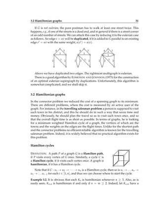 3.2 Hamiltonian graphs

31

If G is not eulerian, the poor postman has to walk at least one street twice. This
happens, e.g., if one of the streets is a dead end, and in general if there is a street corner
of an odd number of streets. We can attack this case by reducing it to the eulerian case
as follows. An edge e = uv will be duplicated, if it is added to G parallel to an existing
edge e′ = uv with the same weight, α(e′ ) = α(e).
4

4

3
3

2

1

4

3
3

2

2

2

1

2

2

2

3
3
1

3

2

Above we have duplicated two edges. The rightmost multigraph is eulerian.
There is a good algorithm by E DMONDS AND J OHNSON (1973) for the construction
of an optimal eulerian supergraph by duplications. Unfortunately, this algorithm is
somewhat complicated, and we shall skip it.

3.2 Hamiltonian graphs
In the connector problem we reduced the cost of a spanning graph to its minimum.
There are different problems, where the cost is measured by an active user of the
graph. For instance, in the travelling salesman problem a person is supposed to visit
each town in his district, and this he should do in such a way that saves time and
money. Obviously, he should plan the travel so as to visit each town once, and so
that the overall ﬂight time is as short as possible. In terms of graphs, he is looking
for a minimum weighted Hamilton cycle of a graph, the vertices of which are the
towns and the weights on the edges are the ﬂight times. Unlike for the shortest path
and the connector problems no efﬁcient reliable algorithm is known for the travelling
salesman problem. Indeed, it is widely believed that no practical algorithm exists for
this problem.

Hamilton cycles
D EFINITION . A path P of a graph G is a Hamilton path,
if P visits every vertex of G once. Similarly, a cycle C is
a Hamilton cycle, if it visits each vertex once. A graph is
hamiltonian, if it has a Hamilton cycle.
Note that if C : u1 → u2 → · · · → un is a Hamilton cycle, then so is ui → . . . un →
u1 → . . . ui−1 for each i ∈ [1, n], and thus we can choose where to start the cycle.
Example 3.2. It is obvious that each Kn is hamiltonian whenever n ≥ 3. Also, as is
easily seen, Kn,m is hamiltonian if and only if n = m ≥ 2. Indeed, let Kn,m have a

 
