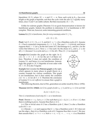 3.2 Hamiltonian graphs

32

bipartition ( X, Y ), where | X | = n and |Y | = m. Now, each cycle in Kn,m has even
length as the graph is bipartite, and thus the cycle visits the sets X, Y equally many
times, since X and Y are stable subsets. But then necessarily | X | = |Y |.
Unlike for eulerian graphs (Theorem 3.1) no good characterization is known for
hamiltonian graphs. Indeed, the problem to determine if G is hamiltonian is NPcomplete. There are, however, some interesting general conditions.
Lemma 3.1. If G is hamiltonian, then for every nonempty subset S ⊆ VG ,
c( G − S ) ≤ |S | .
⋆
Proof. Let ∅ = S ⊆ VG , u ∈ S, and let C : u − u be a Hamilton cycle of G. Assume
→
G −S has k connected components, Gi , i ∈ [1, k]. The case k = 1 is trivial, and hence
suppose that k > 1. Let ui be the last vertex of C that belongs to Gi , and let vi be the
vertex that follows ui in C. Now vi ∈ S for each i by the choice of ui , and v j = vt for
all j = t, because C is a cycle and ui vi ∈ G for all i. Thus |S| ≥ k as required.
⊔
⊓

Example 3.3. Consider the graph on the right. In G,
c( G −S) = 3 > 2 = |S| for the set S of black vertices. Therefore G does not satisfy the condition of
Lemma 3.1, and hence it is not hamiltonian. Interestingly this graph is ( X, Y )-bipartite of even order with
|X | = |Y |. It is also 3-regular.
Example 3.4. Consider the Petersen graph on the right,
which appears in many places in graph theory as a
counter example for various conditions. This graph
is not hamiltonian, but it does satisfy the condition
c( G −S) ≤ |S| for all S = ∅. Therefore the conclusion
of Lemma 3.1 is not sufﬁcient to ensure that a graph is
hamiltonian.
The following theorem, due to O RE, generalizes an earlier result by D IRAC (1952).
Theorem 3.4 (O RE (1962)). Let G be a graph of order νG ≥ 3, and let u, v ∈ G be such that
dG (u) + dG (v) ≥ νG .
Then G is hamiltonian if and only if G + uv is hamiltonian.
Proof. Denote n = νG . Let u, v ∈ G be such that dG (u) + dG (v) ≥ n. If uv ∈ G, then
there is nothing to prove. Assume thus that uv ∈ G.
/
(⇒) This is trivial since if G has a Hamilton cycle C, then C is also a Hamilton
cycle of G + uv.
(⇐) Denote e = uv and suppose that G + e has a Hamilton cycle C. If C does not
use the edge e, then it is a Hamilton cycle of G. Suppose thus that e is on C. We may
⋆
then assume that C : u − v − u. Now u = v1 − v2 − . . . − vn = v is a Hamilton
→ →
→
→
→

 