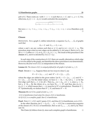 3.2 Hamiltonian graphs

33

path of G. There exists an i with 1 < i < n such that uvi ∈ G and vi−1 v ∈ G. For,
otherwise, dG (v) < n − dG (u) would contradict the assumption.
v1

v2

◦

◦

v i −1

vi

◦

◦

vn

⋆
⋆
But now u = v1 − vi−1 − vn − vn−1 − vi+1 − vi − v1 = u is a Hamilton cycle
→
→
→
→
→
→
in G.
⊔
⊓

Closure
D EFINITION . For a graph G, deﬁne inductively a sequence G0 , G1 , . . . , Gk of graphs
such that
G0 = G and Gi+1 = Gi + uv ,
where u and v are any vertices such that uv ∈ Gi and dGi (u) + dGi (v) ≥ νG . This
/
procedure stops when no new edges can be added to Gk for some k, that is, in Gk , for
all u, v ∈ G either uv ∈ Gk or dGk (u) + dGk (v) < νG . The result of this procedure is the
closure of G, and it is denoted by cl ( G ) (= Gk ) .
In each step of the construction of cl ( G ) there are usually alternatives which edge
uv is to be added to the graph, and therefore the above procedure is not deterministic.
However, the ﬁnal result cl ( G ) is independent of the choices.
Lemma 3.2. The closure cl ( G ) is uniquely deﬁned for all graphs G of order νG ≥ 3.
Proof. Denote n = νG . Suppose there are two ways to close G, say
H = G + {e1 , . . . , er } and H ′ = G + { f 1 , . . . , f s } ,
where the edges are added in the given orders. Let Hi = G + {e1 , . . . , ei } and Hi′ =
′
G + { f 1 , . . . , f i }. For the initial values, we have G = H0 = H0 . Let ek = uv be the
ﬁrst edge such that ek = f i for all i. Then d Hk −1 (u) + d Hk −1 (v) ≥ n, since ek ∈ Hk ,
but ek ∈ Hk−1 . By the choice of ek , we have Hk−1 ⊆ H ′ , and thus also d H ′ (u) +
/
d H ′ (v) ≥ n, which means that e = uv must be in H ′ ; a contradiction. Therefore H ⊆
H ′ . Symmetrically, we deduce that H ′ ⊆ H, and hence H ′ = H.
⊔
⊓
Theorem 3.5. Let G be a graph of order νG ≥ 3.
(i) G is hamiltonian if and only if its closure cl ( G ) is hamiltonian.
(ii) If cl ( G ) is a complete graph, then G is hamiltonian.
Proof. First, G ⊆ cl ( G ) and G spans cl ( G ), and thus if G is hamiltonian, so is cl ( G ).
In the other direction, let G = G0 , G1 , . . . , Gk = cl ( G ) be a construction sequence
of the closure of G. If cl ( G ) is hamiltonian, then so are Gk−1 , . . . , G1 and G0 by Theorem 3.4.
The Claim (ii) follows from (i), since each complete graph is hamiltonian.
⊔
⊓

 