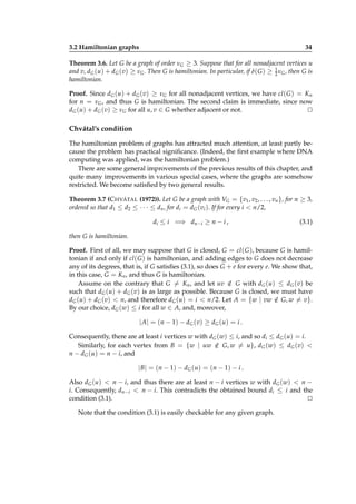 3.2 Hamiltonian graphs

34

Theorem 3.6. Let G be a graph of order νG ≥ 3. Suppose that for all nonadjacent vertices u
and v, dG (u) + dG (v) ≥ νG . Then G is hamiltonian. In particular, if δ( G ) ≥ 1 νG , then G is
2
hamiltonian.
Proof. Since dG (u) + dG (v) ≥ νG for all nonadjacent vertices, we have cl ( G ) = Kn
for n = νG , and thus G is hamiltonian. The second claim is immediate, since now
dG (u) + dG (v) ≥ νG for all u, v ∈ G whether adjacent or not.
⊔
⊓

Chvátal’s condition
The hamiltonian problem of graphs has attracted much attention, at least partly because the problem has practical signiﬁcance. (Indeed, the ﬁrst example where DNA
computing was applied, was the hamiltonian problem.)
There are some general improvements of the previous results of this chapter, and
quite many improvements in various special cases, where the graphs are somehow
restricted. We become satisﬁed by two general results.
Theorem 3.7 (C HVÁTAL (1972)). Let G be a graph with VG = {v1 , v2 , . . . , vn }, for n ≥ 3,
ordered so that d1 ≤ d2 ≤ · · · ≤ dn , for di = dG (vi ). If for every i < n/2,
di ≤ i =⇒ dn−i ≥ n − i ,

(3.1)

then G is hamiltonian.
Proof. First of all, we may suppose that G is closed, G = cl ( G ), because G is hamiltonian if and only if cl ( G ) is hamiltonian, and adding edges to G does not decrease
any of its degrees, that is, if G satisﬁes (3.1), so does G + e for every e. We show that,
in this case, G = Kn , and thus G is hamiltonian.
Assume on the contrary that G = Kn , and let uv ∈ G with dG (u) ≤ dG (v) be
/
such that dG (u) + dG (v) is as large as possible. Because G is closed, we must have
dG (u) + dG (v) < n, and therefore dG (u) = i < n/2. Let A = {w | vw ∈ G, w = v}.
/
By our choice, dG (w) ≤ i for all w ∈ A, and, moreover,

| A | = ( n − 1) − d G ( v ) ≥ d G ( u ) = i .
Consequently, there are at least i vertices w with dG (w) ≤ i, and so di ≤ dG (u) = i.
Similarly, for each vertex from B = {w | uw ∈ G, w = u}, dG (w) ≤ dG (v) <
/
n − dG (u) = n − i, and

| B | = ( n − 1) − d G ( u ) = ( n − 1) − i .
Also dG (u) < n − i, and thus there are at least n − i vertices w with dG (w) < n −
i. Consequently, dn−i < n − i. This contradicts the obtained bound di ≤ i and the
condition (3.1).
⊔
⊓
Note that the condition (3.1) is easily checkable for any given graph.

 