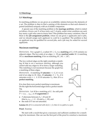 3.3 Matchings

35

3.3 Matchings
In matching problems we are given an availability relation between the elements of
a set. The problem is then to ﬁnd a pairing of the elements so that each element is
paired (matched) uniquely with an available companion.
A special case of the matching problem is the marriage problem, which is stated
as follows. Given a set X of boys and a set Y of girls, under what condition can each
boy marry a girl who cares to marry him? This problem has many variations. One of
them is the job assignment problem, where we are given n applicants and m jobs,
and we should assign each applicant to a job he is qualiﬁed. The problem is that
an applicant may be qualiﬁed for several jobs, and a job may be suited for several
applicants.

Maximum matchings
D EFINITION . For a graph G, a subset M ⊆ EG is a matching of G, if M contains no
adjacent edges. The two ends of an edge e ∈ M are matched under M. A matching
M is a maximum matching, if for no matching M ′ , | M | < | M ′ |.
The two vertical edges on the right constitute a matching M that is not a maximum matching, although you
cannot add any edges to M to form a larger matching.
This matching is not maximum because the graph has
a matching of three edges.
D EFINITION . A matching M saturates v ∈ G, if v is an
end of an edge in M. Also, M saturates A ⊆ VG , if it
saturates every v ∈ A. If M saturates VG , then M is a
perfect matching.
It is clear that every perfect matching is maximum.
On the right the horizontal edges form a perfect matching.
D EFINITION . Let M be a matching of G. An odd path
P = e1 e2 . . . e2k+1 is M-augmented, if
• P alternates between EG  M and M
(that is, e2i+1 ∈ G − M and e2i ∈ M), and
• the ends of P are not saturated.
Lemma 3.3. If G is connected with ∆( G ) ≤ 2, then G is a path or a cycle.
Proof. Exercise.

⊔
⊓

We start with a result that gives a necessary and sufﬁcient condition for a matching to be maximum. One can use the ﬁrst part of the proof to construct a maximum

 