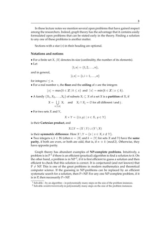 3
In these lecture notes we mention several open problems that have gained respect
among the researchers. Indeed, graph theory has the advantage that it contains easily
formulated open problems that can be stated early in the theory. Finding a solution
to any one of these problems is another matter.
Sections with a star (∗) in their heading are optional.

Notations and notions
• For a ﬁnite set X, |X | denotes its size (cardinality, the number of its elements).
• Let
[1, n] = {1, 2, . . . , n},
and in general,

[i, n] = {i, i + 1, . . . , n}
for integers i ≤ n.
• For a real number x, the ﬂoor and the ceiling of x are the integers

⌊ x⌋ = max{k ∈ Z | k ≤ x} and ⌈ x⌉ = min{k ∈ Z | x ≤ k}.
• A family {X1 , X2 , . . . , Xk } of subsets Xi ⊆ X of a set X is a partition of X, if
X=

Xi

and

Xi ∩ X j = ∅ for all different i and j .

i∈[1,k]

• For two sets X and Y,
X × Y = {( x, y) | x ∈ X, y ∈ Y }
is their Cartesian product, and
X △Y = ( X  Y ) ∪ (Y  X )
is their symmetric difference. Here X  Y = { x | x ∈ X, x ∈ Y }.
/
• Two integers n, k ∈ N (often n = |X | and k = |Y | for sets X and Y) have the same
parity, if both are even, or both are odd, that is, if n ≡ k (mod 2). Otherwise, they
have opposite parity.
Graph theory has abundant examples of NP-complete problems. Intuitively, a
problem is in P 1 if there is an efﬁcient (practical) algorithm to ﬁnd a solution to it. On
the other hand, a problem is in NP 2 , if it is ﬁrst efﬁcient to guess a solution and then
efﬁcient to check that this solution is correct. It is conjectured (and not known) that
P = NP. This is one of the great problems in modern mathematics and theoretical
computer science. If the guessing in NP-problems can be replaced by an efﬁcient
systematic search for a solution, then P=NP. For any one NP-complete problem, if it
is in P, then necessarily P=NP.
1
2

Solvable – by an algorithm – in polynomially many steps on the size of the problem instances.
Solvable nondeterministically in polynomially many steps on the size of the problem instances.

 