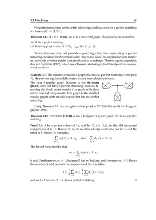3.3 Matchings

40

For perfect matchings we have the following corollary, since for a perfect matching
we have m( G ) = (1/2)νG .
Theorem 3.11 (T UTTE (1947)). Let G be a nontrivial graph. The following are equivalent.
(i) G has a perfect matching.
(ii) For every proper subset S ⊂ VG , codd ( G −S) ≤ |S|.
Tutte’s theorem does not provide a good algorithm for constructing a perfect
matching, because the theorem requires ‘too many cases’. Its applications are mainly
in the proofs of other results that are related to matchings. There is a good algorithm
due to E DMONDS (1965), which uses ‘blossom shrinkings’, but this algorithm is somewhat involved.
Example 3.7. The simplest connected graph that has no perfect matching is the path
P3 . Here removing the middle vertex creates two odd components.
The next 3-regular graph (known as the Sylvester
graph) does not have a perfect matching, because removing the black vertex results in a graph with three
odd connected components. This graph is the smallest
regular graph with an odd degree that has no perfect
matching.
Using Theorem 3.11 we can give a short proof of P ETERSEN’s result for 3-regular
graphs (1891).
Theorem 3.12 (P ETERSEN (1891)). If G is a bridgeless 3-regular graph, then it has a perfect
matching.
Proof. Let S be a proper subset of VG , and let Gi , i ∈ [1, t], be the odd connected
components of G −S. Denote by mi the number of edges with one end in Gi and the
other in S. Since G is 3-regular,

∑

dG (v) = 3 · νGi

v ∈ Gi

and

∑ d G ( v) = 3 · |S | .
v∈S

The ﬁrst of these implies that
mi =

∑

d G ( v ) − 2 · ε Gi

v ∈ Gi

is odd. Furthermore, mi = 1, because G has no bridges, and therefore mi ≥ 3. Hence
the number of odd connected components of G −S satisﬁes
t≤

1
1 t
∑ m i ≤ 3 ∑ d G ( v) = |S | ,
3 i=1
v∈S

and so, by Theorem 3.11, G has a perfect matching.

⊔
⊓

 