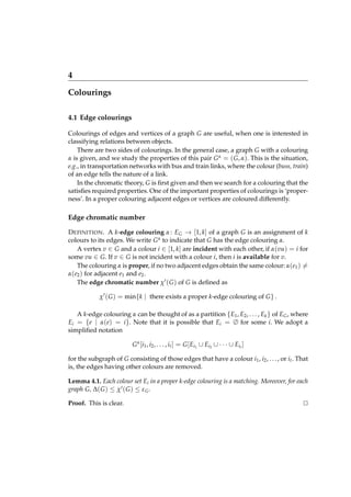 4
Colourings
4.1 Edge colourings
Colourings of edges and vertices of a graph G are useful, when one is interested in
classifying relations between objects.
There are two sides of colourings. In the general case, a graph G with a colouring
α is given, and we study the properties of this pair G α = ( G, α). This is the situation,
e.g., in transportation networks with bus and train links, where the colour (buss, train)
of an edge tells the nature of a link.
In the chromatic theory, G is ﬁrst given and then we search for a colouring that the
satisﬁes required properties. One of the important properties of colourings is ‘properness’. In a proper colouring adjacent edges or vertices are coloured differently.

Edge chromatic number
D EFINITION . A k-edge colouring α : EG → [1, k] of a graph G is an assignment of k
colours to its edges. We write G α to indicate that G has the edge colouring α.
A vertex v ∈ G and a colour i ∈ [1, k] are incident with each other, if α(vu) = i for
some vu ∈ G. If v ∈ G is not incident with a colour i, then i is available for v.
The colouring α is proper, if no two adjacent edges obtain the same colour: α(e1 ) =
α(e2 ) for adjacent e1 and e2 .
The edge chromatic number χ′ ( G ) of G is deﬁned as
χ′ ( G ) = min{k | there exists a proper k-edge colouring of G } .
A k-edge colouring α can be thought of as a partition {E1 , E2 , . . . , Ek } of EG , where
Ei = {e | α(e) = i }. Note that it is possible that Ei = ∅ for some i. We adopt a
simpliﬁed notation
G α [ i 1 , i 2 , . . . , i t ] = G [ Ei1 ∪ Ei2 ∪ · · · ∪ Ei t ]
for the subgraph of G consisting of those edges that have a colour i1 , i2 , . . . , or it . That
is, the edges having other colours are removed.
Lemma 4.1. Each colour set Ei in a proper k-edge colouring is a matching. Moreover, for each
graph G, ∆( G ) ≤ χ′ ( G ) ≤ ε G .
Proof. This is clear.

⊔
⊓

 