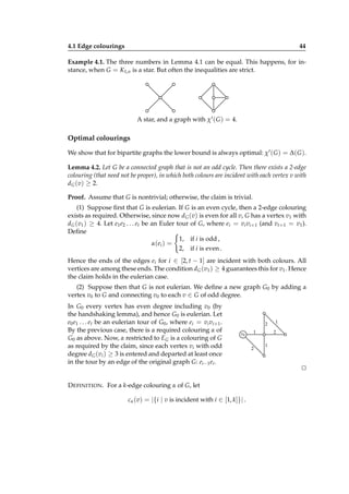 4.1 Edge colourings

44

Example 4.1. The three numbers in Lemma 4.1 can be equal. This happens, for instance, when G = K1,n is a star. But often the inequalities are strict.

A star, and a graph with χ′ ( G ) = 4.

Optimal colourings
We show that for bipartite graphs the lower bound is always optimal: χ′ ( G ) = ∆( G ).
Lemma 4.2. Let G be a connected graph that is not an odd cycle. Then there exists a 2-edge
colouring (that need not be proper), in which both colours are incident with each vertex v with
dG (v) ≥ 2.
Proof. Assume that G is nontrivial; otherwise, the claim is trivial.
(1) Suppose ﬁrst that G is eulerian. If G is an even cycle, then a 2-edge colouring
exists as required. Otherwise, since now dG (v) is even for all v, G has a vertex v1 with
dG (v1 ) ≥ 4. Let e1 e2 . . . et be an Euler tour of G, where ei = vi vi+1 (and vt+1 = v1 ).
Deﬁne
1, if i is odd ,
α( ei ) =
2, if i is even .
Hence the ends of the edges ei for i ∈ [2, t − 1] are incident with both colours. All
vertices are among these ends. The condition dG (v1 ) ≥ 4 guarantees this for v1 . Hence
the claim holds in the eulerian case.
(2) Suppose then that G is not eulerian. We deﬁne a new graph G0 by adding a
vertex v0 to G and connecting v0 to each v ∈ G of odd degree.
In G0 every vertex has even degree including v0 (by
the handshaking lemma), and hence G0 is eulerian. Let
e0 e1 . . . et be an eulerian tour of G0 , where ei = vi vi+1 .
By the previous case, there is a required colouring α of
G0 as above. Now, α restricted to EG is a colouring of G
as required by the claim, since each vertex vi with odd
degree dG (vi ) ≥ 3 is entered and departed at least once
in the tour by an edge of the original graph G: ei−1 ei .

2
v0

D EFINITION . For a k-edge colouring α of G, let
cα (v) = |{i | v is incident with i ∈ [1, k]}| .

2

1
2

1

1

⊔
⊓

 
