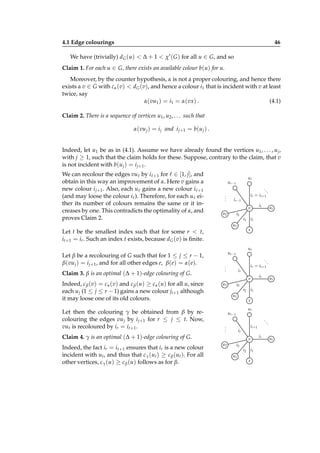 4.1 Edge colourings

46

We have (trivially) dG (u) < ∆ + 1 < χ′ ( G ) for all u ∈ G, and so
Claim 1. For each u ∈ G, there exists an available colour b(u) for u.
Moreover, by the counter hypothesis, α is not a proper colouring, and hence there
exists a v ∈ G with cα (v) < dG (v), and hence a colour i1 that is incident with v at least
twice, say
α(vu1 ) = i1 = α(vx) .
(4.1)
Claim 2. There is a sequence of vertices u1 , u2 , . . . such that
α(vu j ) = i j and i j+1 = b(u j ) .
Indeed, let u1 be as in (4.1). Assume we have already found the vertices u1 , . . . , u j ,
with j ≥ 1, such that the claim holds for these. Suppose, contrary to the claim, that v
is not incident with b(u j ) = i j+1 .
We can recolour the edges vuℓ by iℓ+1 for ℓ ∈ [1, j], and
obtain in this way an improvement of α. Here v gains a
new colour i j+1 . Also, each uℓ gains a new colour iℓ+1
(and may loose the colour iℓ ). Therefore, for each uℓ either its number of colours remains the same or it increases by one. This contradicts the optimality of α, and
proves Claim 2.

ur

u r −1
.
.
.

..
.
i r = i t +1

i r −1

v
u2

i1

Indeed, c β (v) = cα (v) and c β (u) ≥ cα (u) for all u, since
each u j (1 ≤ j ≤ r − 1) gains a new colour ji+1 although
it may loose one of its old colours.
Let then the colouring γ be obtained from β by recolouring the edges vu j by i j+1 for r ≤ j ≤ t. Now,
vut is recoloured by ir = it+1 .

ur

u r −1
.
.
.

..
.
i r = i t +1

ir

v
u2

i2
u1

ut

i1
x
ur

u r −1

..

.
.
.

i r +1

ir

v
u2

it

i3

Claim 4. γ is an optimal (∆ + 1)-edge colouring of G.
Indeed, the fact ir = it+1 ensures that ir is a new colour
incident with ut , and thus that cγ (ut ) ≥ c β (ut ). For all
other vertices, cγ (u) ≥ c β (u) follows as for β.

i1
x

Let t be the smallest index such that for some r < t,
it+1 = ir . Such an index t exists, because dG (v) is ﬁnite.

Claim 3. β is an optimal (∆ + 1)-edge colouring of G.

ut

i2
u1

Let β be a recolouring of G such that for 1 ≤ j ≤ r − 1,
β(vu j ) = i j+1 , and for all other edges e, β(e) = α(e).

it

i3
i2
u1

i1
x

ir

.

ut

 