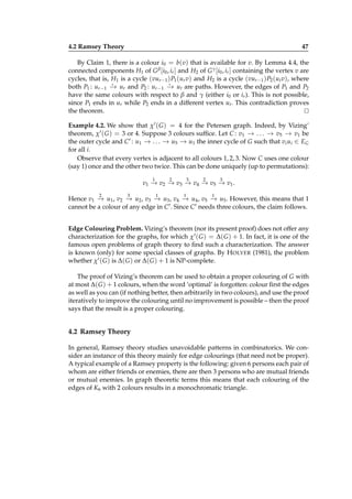 4.2 Ramsey Theory

47

By Claim 1, there is a colour i0 = b(v) that is available for v. By Lemma 4.4, the
connected components H1 of G β [i0 , ir ] and H2 of G γ [i0 , ir ] containing the vertex v are
cycles, that is, H1 is a cycle (vur −1 ) P1 (ur v) and H2 is a cycle (vur −1 ) P2 (ut v), where
⋆
⋆
both P1 : ur −1 − ur and P2 : ur −1 − ut are paths. However, the edges of P1 and P2
→
→
have the same colours with respect to β and γ (either i0 or ir ). This is not possible,
since P1 ends in ur while P2 ends in a different vertex ut . This contradiction proves
the theorem.
⊔
⊓
Example 4.2. We show that χ′ ( G ) = 4 for the Petersen graph. Indeed, by Vizing’
theorem, χ′ ( G ) = 3 or 4. Suppose 3 colours sufﬁce. Let C : v1 − . . . − v5 − v1 be
→
→
→
the outer cycle and C ′ : u1 − . . . − u5 − u1 the inner cycle of G such that vi ui ∈ EG
→
→
→
for all i.
Observe that every vertex is adjacent to all colours 1, 2, 3. Now C uses one colour
(say 1) once and the other two twice. This can be done uniquely (up to permutations):
1

2

3

2

3

v1 − v2 − v3 − v4 − v5 − v1 .
→
→
→
→
→
2

3

1

1

1

Hence v1 − u1 , v2 − u2 , v3 − u3 , v4 − u4 , v5 − u5 . However, this means that 1
→
→
→
→
→
′ . Since C ′ needs three colours, the claim follows.
cannot be a colour of any edge in C
Edge Colouring Problem. Vizing’s theorem (nor its present proof) does not offer any
characterization for the graphs, for which χ′ ( G ) = ∆( G ) + 1. In fact, it is one of the
famous open problems of graph theory to ﬁnd such a characterization. The answer
is known (only) for some special classes of graphs. By H OLYER (1981), the problem
whether χ′ ( G ) is ∆( G ) or ∆( G ) + 1 is NP-complete.
The proof of Vizing’s theorem can be used to obtain a proper colouring of G with
at most ∆( G ) + 1 colours, when the word ‘optimal’ is forgotten: colour ﬁrst the edges
as well as you can (if nothing better, then arbitrarily in two colours), and use the proof
iteratively to improve the colouring until no improvement is possible – then the proof
says that the result is a proper colouring.

4.2 Ramsey Theory
In general, Ramsey theory studies unavoidable patterns in combinatorics. We consider an instance of this theory mainly for edge colourings (that need not be proper).
A typical example of a Ramsey property is the following: given 6 persons each pair of
whom are either friends or enemies, there are then 3 persons who are mutual friends
or mutual enemies. In graph theoretic terms this means that each colouring of the
edges of K6 with 2 colours results in a monochromatic triangle.

 