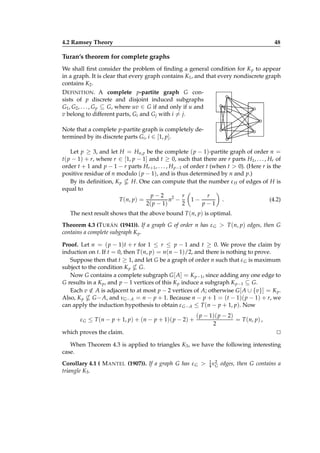 4.2 Ramsey Theory

48

Turan’s theorem for complete graphs
We shall ﬁrst consider the problem of ﬁnding a general condition for K p to appear
in a graph. It is clear that every graph contains K1 , and that every nondiscrete graph
contains K2 .
D EFINITION . A complete p-partite graph G consists of p discrete and disjoint induced subgraphs
G1 , G2 , . . . , G p ⊆ G, where uv ∈ G if and only if u and
v belong to different parts, Gi and Gj with i = j.
Note that a complete p-partite graph is completely determined by its discrete parts Gi , i ∈ [1, p].
Let p ≥ 3, and let H = Hn,p be the complete ( p − 1)-partite graph of order n =
t( p − 1) + r, where r ∈ [1, p − 1] and t ≥ 0, such that there are r parts H1 , . . . , Hr of
order t + 1 and p − 1 − r parts Hr +1 , . . . , H p−1 of order t (when t > 0). (Here r is the
positive residue of n modulo ( p − 1), and is thus determined by n and p.)
By its deﬁnition, K p
H. One can compute that the number ε H of edges of H is
equal to
r
p−2 2 r
n −
1−
.
(4.2)
T (n, p) =
2( p − 1)
2
p−1
The next result shows that the above bound T (n, p) is optimal.
Theorem 4.3 (T URÁN (1941)). If a graph G of order n has ε G > T (n, p) edges, then G
contains a complete subgraph K p .
Proof. Let n = ( p − 1)t + r for 1 ≤ r ≤ p − 1 and t ≥ 0. We prove the claim by
induction on t. If t = 0, then T (n, p) = n(n − 1)/2, and there is nothing to prove.
Suppose then that t ≥ 1, and let G be a graph of order n such that ε G is maximum
subject to the condition K p G.
Now G contains a complete subgraph G [ A] = K p−1, since adding any one edge to
G results in a K p , and p − 1 vertices of this K p induce a subgraph K p−1 ⊆ G.
Each v ∈ A is adjacent to at most p − 2 vertices of A; otherwise G [ A ∪ {v}] = K p .
/
Also, K p G − A, and νG− A = n − p + 1. Because n − p + 1 = (t − 1)( p − 1) + r, we
can apply the induction hypothesis to obtain ε G− A ≤ T (n − p + 1, p). Now
ε G ≤ T (n − p + 1, p) + (n − p + 1)( p − 2) +

( p − 1)( p − 2)
= T (n, p) ,
2

which proves the claim.

⊔
⊓

When Theorem 4.3 is applied to triangles K3 , we have the following interesting
case.
Corollary 4.1 ( M ANTEL (1907)). If a graph G has ε G >
triangle K3 .

1 2
4 νG

edges, then G contains a

 
