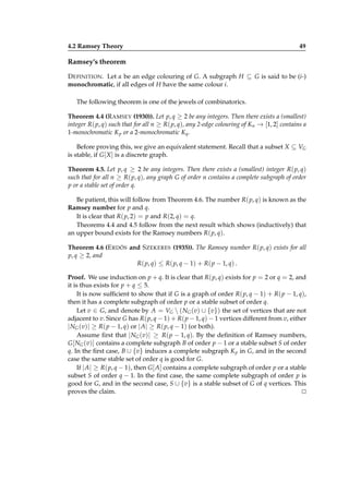 4.2 Ramsey Theory

49

Ramsey’s theorem
D EFINITION . Let α be an edge colouring of G. A subgraph H ⊆ G is said to be (i-)
monochromatic, if all edges of H have the same colour i.
The following theorem is one of the jewels of combinatorics.
Theorem 4.4 (R AMSEY (1930)). Let p, q ≥ 2 be any integers. Then there exists a (smallest)
integer R( p, q) such that for all n ≥ R( p, q), any 2-edge colouring of Kn → [1, 2] contains a
1-monochromatic K p or a 2-monochromatic Kq .
Before proving this, we give an equivalent statement. Recall that a subset X ⊆ VG
is stable, if G [ X ] is a discrete graph.
Theorem 4.5. Let p, q ≥ 2 be any integers. Then there exists a (smallest) integer R( p, q)
such that for all n ≥ R( p, q), any graph G of order n contains a complete subgraph of order
p or a stable set of order q.
Be patient, this will follow from Theorem 4.6. The number R( p, q) is known as the
Ramsey number for p and q.
It is clear that R( p, 2) = p and R(2, q) = q.
Theorems 4.4 and 4.5 follow from the next result which shows (inductively) that
an upper bound exists for the Ramsey numbers R( p, q).
Theorem 4.6 (E RDÖS and S ZEKERES (1935)). The Ramsey number R( p, q) exists for all
p, q ≥ 2, and
R( p, q) ≤ R( p, q − 1) + R( p − 1, q) .
Proof. We use induction on p + q. It is clear that R( p, q) exists for p = 2 or q = 2, and
it is thus exists for p + q ≤ 5.
It is now sufﬁcient to show that if G is a graph of order R( p, q − 1) + R( p − 1, q),
then it has a complete subgraph of order p or a stable subset of order q.
Let v ∈ G, and denote by A = VG  ( NG (v) ∪ {v}) the set of vertices that are not
adjacent to v. Since G has R( p, q − 1) + R( p − 1, q) − 1 vertices different from v, either
| NG (v)| ≥ R( p − 1, q) or | A| ≥ R( p, q − 1) (or both).
Assume ﬁrst that | NG (v)| ≥ R( p − 1, q). By the deﬁnition of Ramsey numbers,
G [ NG (v)] contains a complete subgraph B of order p − 1 or a stable subset S of order
q. In the ﬁrst case, B ∪ {v} induces a complete subgraph K p in G, and in the second
case the same stable set of order q is good for G.
If | A| ≥ R( p, q − 1), then G [ A] contains a complete subgraph of order p or a stable
subset S of order q − 1. In the ﬁrst case, the same complete subgraph of order p is
good for G, and in the second case, S ∪ {v} is a stable subset of G of q vertices. This
proves the claim.
⊔
⊓

 