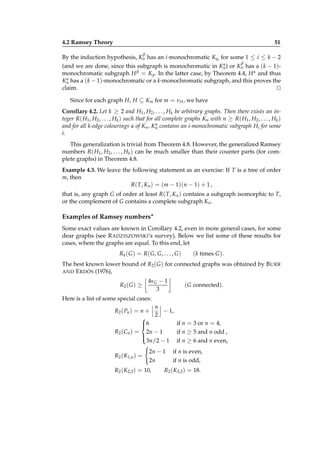 4.2 Ramsey Theory

51
β

By the induction hypothesis, Kn has an i-monochromatic Kqi for some 1 ≤ i ≤ k − 2
β

α
(and we are done, since this subgraph is monochromatic in Kn ) or Kn has a (k − 1)β = K . In the latter case, by Theorem 4.4, H α and thus
monochromatic subgraph H
p
α
Kn has a (k − 1)-monochromatic or a k-monochromatic subgraph, and this proves the
claim.
⊔
⊓

Since for each graph H, H ⊆ Km for m = νH , we have
Corollary 4.2. Let k ≥ 2 and H1 , H2 , . . . , Hk be arbitrary graphs. Then there exists an integer R( H1 , H2 , . . . , Hk ) such that for all complete graphs Kn with n ≥ R( H1 , H2 , . . . , Hk )
α
and for all k-edge colourings α of Kn , Kn contains an i-monochromatic subgraph Hi for some
i.
This generalization is trivial from Theorem 4.8. However, the generalized Ramsey
numbers R( H1 , H2 , . . . , Hk ) can be much smaller than their counter parts (for complete graphs) in Theorem 4.8.
Example 4.3. We leave the following statement as an exercise: If T is a tree of order
m, then
R( T, Kn ) = (m − 1)(n − 1) + 1 ,
that is, any graph G of order at least R( T, Kn ) contains a subgraph isomorphic to T,
or the complement of G contains a complete subgraph Kn .

Examples of Ramsey numbers∗
Some exact values are known in Corollary 4.2, even in more general cases, for some
dear graphs (see R ADZISZOWSKI’s survey). Below we list some of these results for
cases, where the graphs are equal. To this end, let
Rk ( G ) = R( G, G, . . . , G )

(k times G ).

The best known lower bound of R2 ( G ) for connected graphs was obtained by B URR
AND E RDÖS (1976),
R2 ( G ) ≥

4νG − 1
3

( G connected).

Here is a list of some special cases:
n
R2 ( Pn ) = n +
− 1,
2

6
if n = 3 or n = 4,

R2 (Cn ) = 2n − 1
if n ≥ 5 and n odd ,


3n/2 − 1 if n ≥ 6 and n even,
R2 (K1,n ) =

2n − 1
2n

R2 (K2,3 ) = 10,

if n is even,
if n is odd,

R2 (K3,3 ) = 18.

 