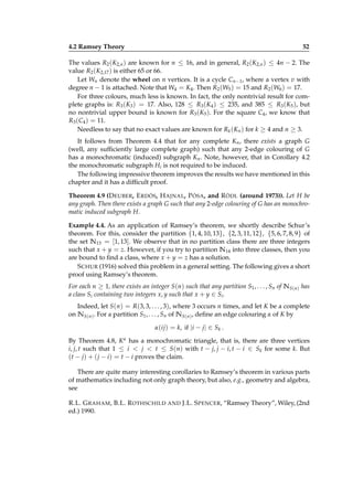 4.2 Ramsey Theory

52

The values R2 (K2,n ) are known for n ≤ 16, and in general, R2 (K2,n ) ≤ 4n − 2. The
value R2 (K2,17 ) is either 65 or 66.
Let Wn denote the wheel on n vertices. It is a cycle Cn−1 , where a vertex v with
degree n − 1 is attached. Note that W4 = K4 . Then R2 (W5 ) = 15 and R2 (W6 ) = 17.
For three colours, much less is known. In fact, the only nontrivial result for complete graphs is: R3 (K3 ) = 17. Also, 128 ≤ R3 (K4 ) ≤ 235, and 385 ≤ R3 (K5 ), but
no nontrivial upper bound is known for R3 (K5 ). For the square C4 , we know that
R3 (C4 ) = 11.
Needless to say that no exact values are known for Rk (Kn ) for k ≥ 4 and n ≥ 3.
It follows from Theorem 4.4 that for any complete Kn , there exists a graph G
(well, any sufﬁciently large complete graph) such that any 2-edge colouring of G
has a monochromatic (induced) subgraph Kn . Note, however, that in Corollary 4.2
the monochromatic subgraph Hi is not required to be induced.
The following impressive theorem improves the results we have mentioned in this
chapter and it has a difﬁcult proof.
Theorem 4.9 (D EUBER, E RDÖS, H AJNAL, P ÓSA, and R ÖDL (around 1973)). Let H be
any graph. Then there exists a graph G such that any 2-edge colouring of G has an monochromatic induced subgraph H.
Example 4.4. As an application of Ramsey’s theorem, we shortly describe Schur’s
theorem. For this, consider the partition {1, 4, 10, 13}, {2, 3, 11, 12}, {5, 6, 7, 8, 9} of
the set N13 = [1, 13]. We observe that in no partition class there are three integers
such that x + y = z. However, if you try to partition N14 into three classes, then you
are bound to ﬁnd a class, where x + y = z has a solution.
S CHUR (1916) solved this problem in a general setting. The following gives a short
proof using Ramsey’s theorem.
For each n ≥ 1, there exists an integer S(n) such that any partition S1 , . . . , Sn of N S(n) has
a class Si containing two integers x, y such that x + y ∈ Si .
Indeed, let S(n) = R(3, 3, . . . , 3), where 3 occurs n times, and let K be a complete
on N S(n) . For a partition S1 , . . . , Sn of N S(n) , deﬁne an edge colouring α of K by
α(ij) = k, if |i − j| ∈ Sk .
By Theorem 4.8, K α has a monochromatic triangle, that is, there are three vertices
i, j, t such that 1 ≤ i < j < t ≤ S(n) with t − j, j − i, t − i ∈ Sk for some k. But
(t − j) + ( j − i) = t − i proves the claim.
There are quite many interesting corollaries to Ramsey’s theorem in various parts
of mathematics including not only graph theory, but also, e.g., geometry and algebra,
see
R.L. G RAHAM , B.L. R OTHSCHILD AND J.L. S PENCER, “Ramsey Theory”, Wiley, (2nd
ed.) 1990.

 