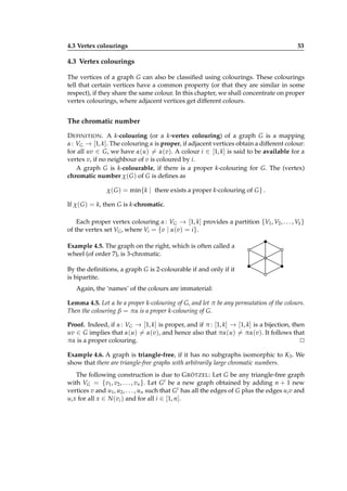4.3 Vertex colourings

53

4.3 Vertex colourings
The vertices of a graph G can also be classiﬁed using colourings. These colourings
tell that certain vertices have a common property (or that they are similar in some
respect), if they share the same colour. In this chapter, we shall concentrate on proper
vertex colourings, where adjacent vertices get different colours.

The chromatic number
D EFINITION . A k-colouring (or a k-vertex colouring) of a graph G is a mapping
α : VG → [1, k]. The colouring α is proper, if adjacent vertices obtain a different colour:
for all uv ∈ G, we have α(u) = α(v). A colour i ∈ [1, k] is said to be available for a
vertex v, if no neighbour of v is coloured by i.
A graph G is k-colourable, if there is a proper k-colouring for G. The (vertex)
chromatic number χ( G ) of G is deﬁnes as
χ( G ) = min{k | there exists a proper k-colouring of G } .
If χ( G ) = k, then G is k-chromatic.
Each proper vertex colouring α : VG → [1, k] provides a partition {V1 , V2 , . . . , Vk }
of the vertex set VG , where Vi = {v | α(v) = i }.
Example 4.5. The graph on the right, which is often called a
wheel (of order 7), is 3-chromatic.
By the deﬁnitions, a graph G is 2-colourable if and only if it
is bipartite.
Again, the ‘names’ of the colours are immaterial:
Lemma 4.5. Let α be a proper k-colouring of G, and let π be any permutation of the colours.
Then the colouring β = πα is a proper k-colouring of G.
Proof. Indeed, if α : VG → [1, k] is proper, and if π : [1, k] → [1, k] is a bijection, then
uv ∈ G implies that α(u) = α(v), and hence also that πα(u) = πα(v). It follows that
πα is a proper colouring.
⊔
⊓
Example 4.6. A graph is triangle-free, if it has no subgraphs isomorphic to K3 . We
show that there are triangle-free graphs with arbitrarily large chromatic numbers.
The following construction is due to G RÖTZEL: Let G be any triangle-free graph
with VG = {v1 , v2 , . . . , vn }. Let G t be a new graph obtained by adding n + 1 new
vertices v and u1 , u2 , . . . , un such that G t has all the edges of G plus the edges ui v and
ui x for all x ∈ N (vi ) and for all i ∈ [1, n].

 