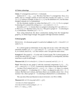 4.3 Vertex colourings

54

Claim. G t is triangle-free and it is k + 1-chromatic
Indeed, let U = {u1 , . . . , un }. We show ﬁrst that G t is triangle-free. Now, U is
stable, and so a triangle contains at most (and thus exactly) one vertex ui ∈ U. If
{ui , v j , vk } induces a triangle, so does {vi , v j , vk } by the deﬁnition of G t , but the latter
triangle is already in G; a contradiction.
For the chromatic number we notice ﬁrst that χ( G t ) ≤ (k + 1). If α is a proper
k-colouring of G, extend it by setting α(ui ) = α(vi ) and α(v) = k + 1.
Secondly, χ( G t ) > k. Assume that α is a proper k-colouring of G t , say with α(v) =
k. Then α(ui ) = k. Recolour each vi by α(ui ). This gives a proper (k − 1)-colouring to
G; a contradiction. Therefore χ( G t ) = k + 1.
Now using inductively the above construction starting from the triangle-free
graph K2 , we obtain larger triangle -free graphs with high chromatic numbers.

Critical graphs
D EFINITION . A k-chromatic graph G is said to be k-critical, if χ( H ) < k for all H ⊆ G
with H = G.
In a critical graph an elimination of any edge and of any vertex will reduce the
chromatic number: χ( G −e) < χ( G ) and χ( G −v) < χ( G ) for e ∈ G and v ∈ G. Each
Kn is n-critical, since in Kn −(uv) the vertices u and v can gain the same colour.
Example 4.7. The graph K2 = P2 is the only 2-critical graph. The 3-critical graphs are
exactly the odd cycles C2n+1 for n ≥ 1, since a 3-chromatic G is not bipartite, and thus
must have a cycle of odd length.
Theorem 4.10. If G is k-critical for k ≥ 2, then it is connected, and δ( G ) ≥ k − 1.
Proof. Note that for any graph G with the connected components G1 , G2 , . . . , Gm ,
χ( G ) = max{χ( Gi ) | i ∈ [1, m]} . Connectivity claim follows from this observation.
Let then G be k-critical, but δ( G ) = dG (v) ≤ k − 2 for v ∈ G. Since G is critical,
there is a proper (k − 1)-colouring of G −v. Now v is adjacent to only δ( G ) < k − 1
vertices. But there are k colours, and hence there is an available colour i for v. If we
recolour v by i, then a proper (k − 1)-colouring is obtained for G; a contradiction. ⊔
⊓
The case (iii) of the next theorem is due to S ZEKERES
Theorem 4.11. Let G be any graph with k = χ( G ).
(i) G has a k-critical subgraph H.
(ii) G has at least k vertices of degree ≥ k − 1.
(iii) k ≤ 1 + max H ⊆ G δ( H ).

AND

W ILF (1968).

 