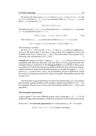 4.3 Vertex colourings

57

By Lemma 4.8, there exist v1 , v2 ∈ G with dG (v1 , v2 ) = 2, say v1 w, wv2 ∈ G with
v1 v2 ∈ G, such that H = G −{v1 , v2 } is connected. Order VH = {v3 , v4 , . . . , vn } such
/
that vn = w, and for all i ≥ 3,
d H ( vi , w ) ≥ d H ( vi+1 , w ) .
Therefore for each i ∈ [1, n − 1], we ﬁnd at least one j > i such that vi v j ∈ G (possibly
v j = w). In particular, for all 1 ≤ i < n,

| NG (vi ) ∩ {v1 , . . . , vi−1 }| < dG (vi ) ≤ ∆( G ) .

(4.3)

Then colour v1 , v2 , . . . , vn in this order as follows: α(v1 ) = 1 = α(v2 ) and
α(vi ) = min{r | r = α(v j ) for all v j ∈ NG (vi ) with j < i } .
The colouring α is proper.
By (4.3), α(vi ) ≤ ∆( G ) for all i ∈ [1, n − 1]. Also, w = vn has two neighbours, v1
and v2 , of the same colour 1, and since vn has at most ∆( G ) neighbours, there is an
available colour for vn , and so α(vn ) ≤ ∆( G ). This shows that G has a proper ∆( G )colouring, and, consequently, χ( G ) ≤ ∆( G ).
⊔
⊓
Example 4.8. Suppose we have n objects V = {v1 , . . . , vn }, some of which are not
compatible (like chemicals that react with each other, or worse, graph theorists who
will ﬁght during a conference). In the storage problem we would like to ﬁnd a partition of the set V with as few classes as possible such that no class contains two incompatible elements. In graph theoretical terminology we consider the graph G = (V, E),
where vi v j ∈ E just in case vi and v j are incompatible, and we would like to colour
the vertices of G properly using as few colours as possible. This problem requires that
we ﬁnd χ( G ).
Unfortunately, no good algorithms are known for determining χ( G ), and, indeed,
the chromatic number problem is NP-complete. Already the problem if χ( G ) = 3 is
NP-complete. (However, as we have seen, the problem whether χ( G ) = 2 has a fast
algorithm.)

The chromatic polynomial
A given graph G has many different proper vertex colourings α : VG → [1, k] for
sufﬁciently large natural numbers k. Indeed, see Lemma 4.5 to be certain on this point.
D EFINITION . The chromatic polynomial of G is the function χ G : N → N, where
χ G (k) = |{α | α : VG → [1, k] a proper colouring}| .

 