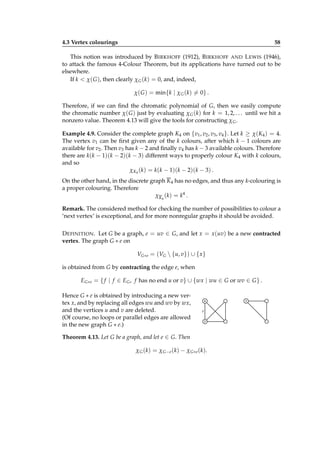 4.3 Vertex colourings

58

This notion was introduced by B IRKHOFF (1912), B IRKHOFF AND L EWIS (1946),
to attack the famous 4-Colour Theorem, but its applications have turned out to be
elsewhere.
If k < χ( G ), then clearly χ G (k) = 0, and, indeed,
χ( G ) = min{k | χ G (k) = 0} .
Therefore, if we can ﬁnd the chromatic polynomial of G, then we easily compute
the chromatic number χ( G ) just by evaluating χ G (k) for k = 1, 2, . . . until we hit a
nonzero value. Theorem 4.13 will give the tools for constructing χ G .
Example 4.9. Consider the complete graph K4 on {v1 , v2 , v3 , v4 }. Let k ≥ χ(K4 ) = 4.
The vertex v1 can be ﬁrst given any of the k colours, after which k − 1 colours are
available for v2 . Then v3 has k − 2 and ﬁnally v4 has k − 3 available colours. Therefore
there are k(k − 1)(k − 2)(k − 3) different ways to properly colour K4 with k colours,
and so
χK4 (k) = k(k − 1)(k − 2)(k − 3) .
On the other hand, in the discrete graph K 4 has no edges, and thus any k-colouring is
a proper colouring. Therefore
χ K 4 ( k ) = k4 .
Remark. The considered method for checking the number of possibilities to colour a
‘next vertex’ is exceptional, and for more nonregular graphs it should be avoided.
D EFINITION . Let G be a graph, e = uv ∈ G, and let x = x(uv) be a new contracted
vertex. The graph G ∗ e on
VG∗e = (VG  {u, v}) ∪ { x}
is obtained from G by contracting the edge e, when
EG∗e = { f | f ∈ EG , f has no end u or v} ∪ {wx | wu ∈ G or wv ∈ G } .
Hence G ∗ e is obtained by introducing a new vertex x, and by replacing all edges wu and wv by wx,
and the vertices u and v are deleted.
(Of course, no loops or parallel edges are allowed
in the new graph G ∗ e.)

u
e
v

Theorem 4.13. Let G be a graph, and let e ∈ G. Then
χ G ( k ) = χ G − e ( k ) − χ G ∗ e ( k ).

x

 
