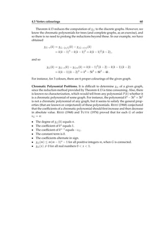 4.3 Vertex colourings

60

Theorem 4.13 reduces the computation of χ G to the discrete graphs. However, we
know the chromatic polynomials for trees (and complete graphs, as an exercise), and
so there is no need to prolong the reductions beyond these. In our example, we have
obtained
χ G−e (k) = χ G−{e, f } (k) − χ( G−e)∗ f (k)

= k ( k − 1) 3 − k ( k − 1) 2 = k ( k − 1) 2 ( k − 2) ,
and so
χ G (k) = χ G−e (k) − χ G∗e (k) = k(k − 1)2 (k − 2) − k(k − 1)(k − 2)

= k(k − 1)(k − 2)2 = k4 − 5k3 + 8k2 − 4k .
For instance, for 3 colours, there are 6 proper colourings of the given graph.
Chromatic Polynomial Problems. It is difﬁcult to determine χ G of a given graph,
since the reduction method provided by Theorem 4.13 is time consuming. Also, there
is known no characterization, which would tell from any polynomial P(k) whether it
is a chromatic polynomial of some graph. For instance, the polynomial k4 − 3k3 + 3k2
is not a chromatic polynomial of any graph, but it seems to satisfy the general properties (that are known or conjectured) of these polynomials. R EED (1968) conjectured
that the coefﬁcients of a chromatic polynomial should ﬁrst increase and then decrease
in absolute value. R EED (1968) and T UTTE (1974) proved that for each G of order
νG = n:
•
•
•
•
•
•
•

The degree of χ G (k) equals n.
The coefﬁcient of kn equals 1.
The coefﬁcient of kn−1 equals −ε G .
The constant term is 0.
The coefﬁcients alternate in sign.
χ G (m) ≤ m(m − 1)n − 1 for all positive integers m, when G is connected.
χ G ( x) = 0 for all real numbers 0 < x < 1.

 
