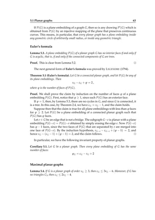 5.1 Planar graphs

63

If P( G ) is a plane embedding of a graph G, then so is any drawing P′ ( G ) which is
obtained from P( G ) by an injective mapping of the plane that preserves continuous
curves. This means, in particular, that every planar graph has a plane embedding inside
any geometric circle of arbitrarily small radius, or inside any geometric triangle.

Euler’s formula
Lemma 5.3. A plane embedding P( G ) of a planar graph G has no interior faces if and only if
G is acyclic, that is, if and only if the connected components of G are trees.
Proof. This is clear from Lemma 5.2.

⊔
⊓

The next general form of Euler’s formula was proved by L EGENDRE (1794).
Theorem 5.1 (Euler’s formula). Let G be a connected planar graph, and let P( G ) be any of
its plane embeddings. Then
νG − ε G + ϕ = 2 ,
where ϕ is the number of faces of P( G ).
Proof. We shall prove the claim by induction on the number of faces ϕ of a plane
embedding P( G ). First, notice that ϕ ≥ 1, since each P( G ) has an exterior face.
If ϕ = 1, then, by Lemma 5.3, there are no cycles in G, and since G is connected, it
is a tree. In this case, by Theorem 2.4, we have ε G = νG − 1, and the claim holds.
Suppose then that the claim is true for all plane embeddings with less than ϕ faces
for ϕ ≥ 2. Let P( G ) be a plane embedding of a connected planar graph such that
P( G ) has ϕ faces.
Let e ∈ G be an edge that is not a bridge. The subgraph G −e is planar with a plane
embedding P( G −e) = P( G )−e obtained by simply erasing the edge e. Now P( G −e)
has ϕ − 1 faces, since the two faces of P( G ) that are separated by e are merged into
one face of P( G −e). By the induction hypothesis, νG− e − ε G−e + ( ϕ − 1) = 2, and
hence νG − (ε G − 1) + ( ϕ − 1) = 2, and the claim follows.
⊔
⊓
In particular, we have the following invariant property of planar graphs.
Corollary 5.1. Let G be a planar graph. Then every plane embedding of G has the same
number of faces:
ϕ G = ε G − νG + 2

Maximal planar graphs
Lemma 5.4. If G is a planar graph of order νG ≥ 3, then ε G ≤ 3νG − 6. Moreover, if G has
no triangles C3 , then ε G ≤ 2νG − 4.

 