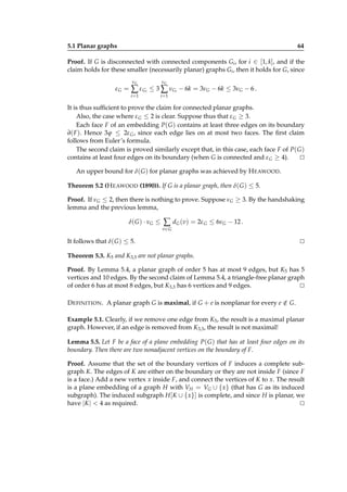 5.1 Planar graphs

64

Proof. If G is disconnected with connected components Gi , for i ∈ [1, k], and if the
claim holds for these smaller (necessarily planar) graphs Gi , then it holds for G, since
νG

νG

i=1

εG =

i=1

∑ ε Gi ≤ 3 ∑ νGi − 6k = 3νG − 6k ≤ 3νG − 6 .

It is thus sufﬁcient to prove the claim for connected planar graphs.
Also, the case where ε G ≤ 2 is clear. Suppose thus that ε G ≥ 3.
Each face F of an embedding P( G ) contains at least three edges on its boundary
∂( F ). Hence 3ϕ ≤ 2ε G , since each edge lies on at most two faces. The ﬁrst claim
follows from Euler’s formula.
The second claim is proved similarly except that, in this case, each face F of P( G )
contains at least four edges on its boundary (when G is connected and ε G ≥ 4).
⊔
⊓
An upper bound for δ( G ) for planar graphs was achieved by H EAWOOD.
Theorem 5.2 (H EAWOOD (1890)). If G is a planar graph, then δ( G ) ≤ 5.
Proof. If νG ≤ 2, then there is nothing to prove. Suppose νG ≥ 3. By the handshaking
lemma and the previous lemma,
δ( G ) · νG ≤

∑ dG (v) = 2ε G ≤ 6νG − 12 .
v∈ G

It follows that δ( G ) ≤ 5.

⊔
⊓

Theorem 5.3. K5 and K3,3 are not planar graphs.
Proof. By Lemma 5.4, a planar graph of order 5 has at most 9 edges, but K5 has 5
vertices and 10 edges. By the second claim of Lemma 5.4, a triangle-free planar graph
of order 6 has at most 8 edges, but K3,3 has 6 vertices and 9 edges.
⊔
⊓
D EFINITION . A planar graph G is maximal, if G + e is nonplanar for every e ∈ G.
/
Example 5.1. Clearly, if we remove one edge from K5 , the result is a maximal planar
graph. However, if an edge is removed from K3,3 , the result is not maximal!
Lemma 5.5. Let F be a face of a plane embedding P( G ) that has at least four edges on its
boundary. Then there are two nonadjacent vertices on the boundary of F.
Proof. Assume that the set of the boundary vertices of F induces a complete subgraph K. The edges of K are either on the boundary or they are not inside F (since F
is a face.) Add a new vertex x inside F, and connect the vertices of K to x. The result
is a plane embedding of a graph H with VH = VG ∪ { x} (that has G as its induced
subgraph). The induced subgraph H [K ∪ { x}] is complete, and since H is planar, we
have |K | < 4 as required.
⊔
⊓

 