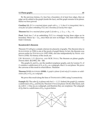 5.1 Planar graphs

65

By the previous lemma, if a face has a boundary of at least four edges, then an
edge can be added to the graph (inside the face), and the graph remains to be planar.
Hence we have proved
Corollary 5.2. If G is a maximal planar graph with νG ≥ 3, then G is triangulated, that is,
every face of a plane embedding P( G ) has a boundary of exactly three edges.
Theorem 5.4. For a maximal planar graph G of order νG ≥ 3, ε G = 3νG − 6 .
Proof. Each face F of an embedding P( G ) is a triangle having three edges on its
boundary. Hence 3ϕ = 2ε G , since there are now no bridges. The claim follows from
Euler’s formula.
⊔
⊓

Kuratowski’s theorem
Theorem 5.5 will give a simple criterion for planarity of graphs. This theorem (due to
K URATOWSKI in 1930) is one of the jewels of graph theory. In fact, the theorem was
proven earlier by P ONTRYAGIN (1927-1928), and also independently by F RINK AND
S MITH (1930). For history of the result, see
J.W. K ENNEDY, L.V. Q UINTAS , AND M.M. S YSLO, The theorem on planar graphs.
Historia Math. 12 (1985), 356 – 368.
The graphs K5 and K3,3 are the smallest nonplanar graphs, and, by Lemma 5.1, if
G contains a subdivision of K5 or K3,3 as a subgraph, then G is not planar. We prove
the converse of this result in what follows. Therefore
Theorem 5.5 (K URATOWSKI (1930)). A graph is planar if and only if it contains no subdivision of K5 or K3,3 as a subgraph.
We prove this result along the lines of T HOMASSEN (1981) using 3-connectivity.
Example 5.2. The cube Qk is planar only for k = 1, 2, 3. Indeed, the graph Q4 contains
a subdivision of K3,3 , and thus by Theorem 5.5 it is not planar. On the other hand, each
Qk with k ≥ 4 has Q4 as a subgraph, and therefore they are nonplanar. The subgraph
of Q4 that is a subdivision of K3,3 is given below.
0000

1010
0100

1110

1001
1101

0001
0011

1000

1100

0010

 