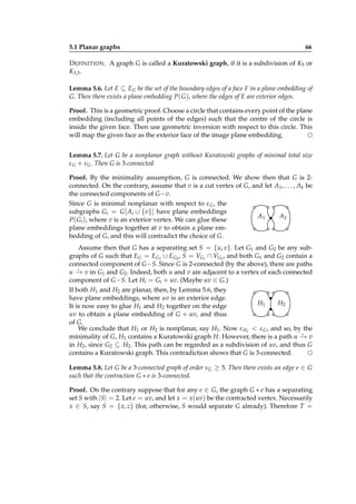 5.1 Planar graphs

66

D EFINITION . A graph G is called a Kuratowski graph, if it is a subdivision of K5 or
K3,3 .
Lemma 5.6. Let E ⊆ EG be the set of the boundary edges of a face F in a plane embedding of
G. Then there exists a plane embedding P( G ), where the edges of E are exterior edges.
Proof. This is a geometric proof. Choose a circle that contains every point of the plane
embedding (including all points of the edges) such that the centre of the circle is
inside the given face. Then use geometric inversion with respect to this circle. This
will map the given face as the exterior face of the image plane embedding.
⊔
⊓
Lemma 5.7. Let G be a nonplanar graph without Kuratowski graphs of minimal total size
ε G + νG . Then G is 3-connected.
Proof. By the minimality assumption, G is connected. We show then that G is 2connected. On the contrary, assume that v is a cut vertex of G, and let A1 , . . . , Ak be
the connected components of G −v.
Since G is minimal nonplanar with respect to ε G , the
subgraphs Gi = G [ Ai ∪ {v}] have plane embeddings
A1
A2
P( Gi ), where v is an exterior vertex. We can glue these
plane embeddings together at v to obtain a plane embedding of G, and this will contradict the choice of G.
Assume then that G has a separating set S = {u, v}. Let G1 and G2 be any subgraphs of G such that EG = EG1 ∪ EG2 , S = VG1 ∩ VG2 , and both G1 and G2 contain a
connected component of G −S. Since G is 2-connected (by the above), there are paths
⋆
u − v in G1 and G2 . Indeed, both u and v are adjacent to a vertex of each connected
→
component of G −S. Let Hi = Gi + uv. (Maybe uv ∈ G.)
If both H1 and H2 are planar, then, by Lemma 5.6, they
have plane embeddings, where uv is an exterior edge.
H1
H2
It is now easy to glue H1 and H2 together on the edge
uv to obtain a plane embedding of G + uv, and thus
of G.
We conclude that H1 or H2 is nonplanar, say H1 . Now ε H1 < ε G , and so, by the
⋆
minimality of G, H1 contains a Kuratowski graph H. However, there is a path u − v
→
in H2 , since G2 ⊆ H2 . This path can be regarded as a subdivision of uv, and thus G
contains a Kuratowski graph. This contradiction shows that G is 3-connected.
⊔
⊓
Lemma 5.8. Let G be a 3-connected graph of order νG ≥ 5. Then there exists an edge e ∈ G
such that the contraction G ∗ e is 3-connected.
Proof. On the contrary suppose that for any e ∈ G, the graph G ∗ e has a separating
set S with |S| = 2. Let e = uv, and let x = x(uv) be the contracted vertex. Necessarily
x ∈ S, say S = { x, z} (for, otherwise, S would separate G already). Therefore T =

 