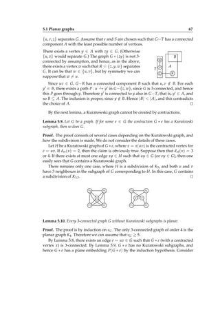5.1 Planar graphs

67

{u, v, z} separates G. Assume that e and S are chosen such that G − T has a connected
component A with the least possible number of vertices.
There exists a vertex y ∈ A with zy ∈ G. (Otherwise
{u, v} would separate G.) The graph G ∗ (zy) is not 3connected by assumption, and hence, as in the above,
there exists a vertex w such that R = {z, y, w} separates
G. It can be that w ∈ {u, v}, but by symmetry we can
suppose that w = u.

B

u
T v
z

A
y

Since uv ∈ G, G − R has a connected component B such that u, v ∈ B. For each
/
⋆
y′ ∈ B, there exists a path P : u − y′ in G −{z, w}, since G is 3-connected, and hence
→
this P goes through y. Therefore y′ is connected to y also in G − T, that is, y′ ∈ A, and
so B ⊆ A. The inclusion is proper, since y ∈ B. Hence | B| < | A|, and this contradicts
/
the choice of A.
⊔
⊓
By the next lemma, a Kuratowski graph cannot be created by contractions.
Lemma 5.9. Let G be a graph. If for some e ∈ G the contraction G ∗ e has a Kuratowski
subgraph, then so does G.
Proof. The proof consists of several cases depending on the Kuratowski graph, and
how the subdivision is made. We do not consider the details of these cases.
Let H be a Kuratowski graph of G ∗ e, where x = x(uv) is the contracted vertex for
e = uv. If d H ( x) = 2, then the claim is obviously true. Suppose then that d H ( x) = 3
or 4. If there exists at most one edge xy ∈ H such that uy ∈ G (or vy ∈ G), then one
easily sees that G contains a Kuratowski graph.
There remains only one case, where H is a subdivision of K5 , and both u and v
have 3 neighbours in the subgraph of G corresponding to H. In this case, G contains
a subdivision of K3,3 .
⊔
⊓
v2

v4

v2

x
v1

v4
u

v3

v1

v
v3

Lemma 5.10. Every 3-connected graph G without Kuratowski subgraphs is planar.
Proof. The proof is by induction on νG . The only 3-connected graph of order 4 is the
planar graph K4 . Therefore we can assume that νG ≥ 5.
By Lemma 5.8, there exists an edge e = uv ∈ G such that G ∗ e (with a contracted
vertex x) is 3-connected. By Lemma 5.9, G ∗ e has no Kuratowski subgraphs, and
hence G ∗ e has a plane embedding P( G ∗ e) by the induction hypothesis. Consider

 