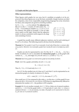 1.1 Graphs and their plane ﬁgures

6

Other representations
Plane ﬁgures catch graphs for our eyes, but if a problem on graphs is to be programmed, then these ﬁgures are, to say the least, unsuitable. Integer matrices are ideal
for computers, since every respectable programming language has array structures
for these, and computers are good in crunching numbers.
Let VG = {v1 , . . . , vn } be ordered. The adjacency matrix of G is the n × n-matrix M with entries Mij = 1
or Mij = 0 according to whether vi v j ∈ G or vi v j ∈ G.
/
For instance, the graph in Example 1.1 has an adjacency matrix on the right. Notice that the adjacency
matrix is always symmetric (with respect to its diagonal consisting of zeros).



0
1

1

0
1

1
0
0
1
1

1
0
0
1
0

0
1
1
0
0


1
1

0

0
0

A graph has usually many different adjacency matrices, one for each ordering of
its set VG of vertices. The following result is obvious from the deﬁnitions.
Theorem 1.1. Two graphs G and H are isomorphic if and only if they have a common adjacency matrix. Moreover, two isomorphic graphs have exactly the same set of adjacency matrices.
Graphs can also be represented by sets. For this, let X = {X1 , X2 , . . . , Xn } be a
family of subsets of a set X, and deﬁne the intersection graph GX as the graph with
vertices X1 , . . . , Xn , and edges Xi X j for all i and j (i = j) with Xi ∩ X j = ∅.
Theorem 1.2. Every graph is an intersection graph of some family of subsets.
Proof. Let G be a graph, and deﬁne, for all v ∈ G, a set
Xv = {{v, u} | vu ∈ G }.
Then Xu ∩ Xv = ∅ if and only if uv ∈ G.

⊔
⊓

Let s( G ) be the smallest size of a base set X such that G can be represented as an
intersection graph of a family of subsets of X, that is,
s( G ) = min{| X | | G ∼ GX for some X ⊆ 2X } .
=
How small can s( G ) be compared to the order νG (or the size ε G ) of the graph? It was
shown by K OU , S TOCKMEYER AND W ONG (1976) that it is algorithmically difﬁcult to
determine the number s( G ) – the problem is NP-complete.
Example 1.2. As yet another example, let A ⊆ N be a ﬁnite set of natural numbers,
and let G A = ( A, E) be the graph with rs ∈ E if and only if r and s (for r = s) have a
common divisor > 1. As an exercise, we state: All graphs can be represented in the form
G A for some set A of natural numbers.

 