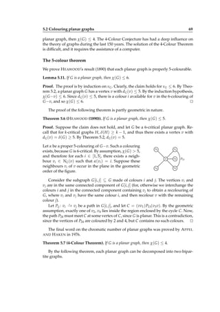 5.2 Colouring planar graphs

69

planar graph, then χ( G ) ≤ 4. The 4-Colour Conjecture has had a deep inﬂuence on
the theory of graphs during the last 150 years. The solution of the 4-Colour Theorem
is difﬁcult, and it requires the assistance of a computer.

The 5-colour theorem
We prove H EAWOOD’s result (1890) that each planar graph is properly 5-colourable.
Lemma 5.11. If G is a planar graph, then χ( G ) ≤ 6.
Proof. The proof is by induction on νG . Clearly, the claim holds for νG ≤ 6. By Theorem 5.2, a planar graph G has a vertex v with dG (v) ≤ 5. By the induction hypothesis,
χ( G −v) ≤ 6. Since dG (v) ≤ 5, there is a colour i available for v in the 6-colouring of
G −v, and so χ( G ) ≤ 6.
⊔
⊓
The proof of the following theorem is partly geometric in nature.
Theorem 5.6 (H EAWOOD (1890)). If G is a planar graph, then χ( G ) ≤ 5.
Proof. Suppose the claim does not hold, and let G be a 6-critical planar graph. Recall that for k-critical graphs H, δ( H ) ≥ k − 1, and thus there exists a vertex v with
dG (v) = δ( G ) ≥ 5. By Theorem 5.2, dG (v) = 5.
Let α be a proper 5-colouring of G −v. Such a colouring
exists, because G is 6-critical. By assumption, χ( G ) > 5,
and therefore for each i ∈ [1, 5], there exists a neighbour vi ∈ NG (v) such that α(vi ) = i. Suppose these
neighbours vi of v occur in the plane in the geometric
order of the ﬁgure.

v5

v1
v

v4

v2

P13

v3

Consider the subgraph G [i, j] ⊆ G made of colours i and j. The vertices vi and
v j are in the same connected component of G [i, j] (for, otherwise we interchange the
colours i and j in the connected component containing v j to obtain a recolouring of
G, where vi and v j have the same colour i, and then recolour v with the remaining
colour j).
⋆
Let Pij : vi − v j be a path in G [i, j], and let C = (vv1 ) P13 (v3 v). By the geometric
→
assumption, exactly one of v2 , v4 lies inside the region enclosed by the cycle C. Now,
the path P24 must meet C at some vertex of C, since G is planar. This is a contradiction,
since the vertices of P24 are coloured by 2 and 4, but C contains no such colours. ⊔
⊓
The ﬁnal word on the chromatic number of planar graphs was proved by A PPEL
AND H AKEN in 1976.
Theorem 5.7 (4-Colour Theorem). If G is a planar graph, then χ( G ) ≤ 4.
By the following theorem, each planar graph can be decomposed into two bipartite graphs.

 