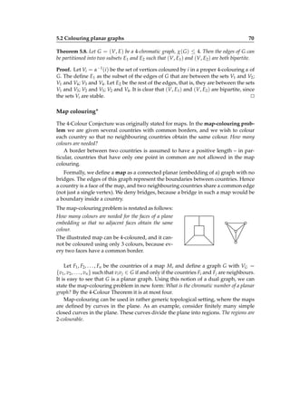 5.2 Colouring planar graphs

70

Theorem 5.8. Let G = (V, E) be a 4-chromatic graph, χ( G ) ≤ 4. Then the edges of G can
be partitioned into two subsets E1 and E2 such that (V, E1 ) and (V, E2 ) are both bipartite.
Proof. Let Vi = α−1 (i ) be the set of vertices coloured by i in a proper 4-colouring α of
G. The deﬁne E1 as the subset of the edges of G that are between the sets V1 and V2 ;
V1 and V4 ; V3 and V4 . Let E2 be the rest of the edges, that is, they are between the sets
V1 and V3 ; V2 and V3 ; V2 and V4 . It is clear that (V, E1 ) and (V, E2 ) are bipartite, since
the sets Vi are stable.
⊔
⊓

Map colouring∗
The 4-Colour Conjecture was originally stated for maps. In the map-colouring problem we are given several countries with common borders, and we wish to colour
each country so that no neighbouring countries obtain the same colour. How many
colours are needed?
A border between two countries is assumed to have a positive length – in particular, countries that have only one point in common are not allowed in the map
colouring.
Formally, we deﬁne a map as a connected planar (embedding of a) graph with no
bridges. The edges of this graph represent the boundaries between countries. Hence
a country is a face of the map, and two neighbouring countries share a common edge
(not just a single vertex). We deny bridges, because a bridge in such a map would be
a boundary inside a country.
The map-colouring problem is restated as follows:
How many colours are needed for the faces of a plane
embedding so that no adjacent faces obtain the same
colour.
The illustrated map can be 4-coloured, and it cannot be coloured using only 3 colours, because every two faces have a common border.
Let F1 , F2 , . . . , Fn be the countries of a map M, and deﬁne a graph G with VG =
{v1 , v2 , . . . , vn } such that vi v j ∈ G if and only if the countries Fi and Fj are neighbours.
It is easy to see that G is a planar graph. Using this notion of a dual graph, we can
state the map-colouring problem in new form: What is the chromatic number of a planar
graph? By the 4-Colour Theorem it is at most four.
Map-colouring can be used in rather generic topological setting, where the maps
are deﬁned by curves in the plane. As an example, consider ﬁnitely many simple
closed curves in the plane. These curves divide the plane into regions. The regions are
2-colourable.

 