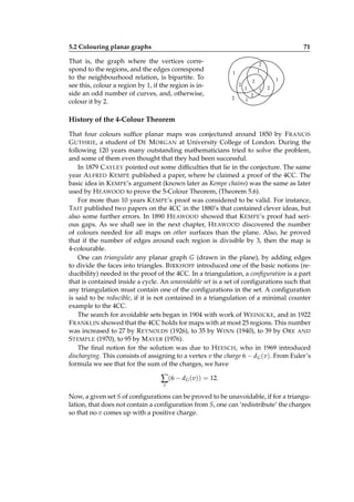 5.2 Colouring planar graphs

71

That is, the graph where the vertices correspond to the regions, and the edges correspond
to the neighbourhood relation, is bipartite. To
see this, colour a region by 1, if the region is inside an odd number of curves, and, otherwise,
colour it by 2.

2
1

1
2
2

1

2
1
1

2

1

2

History of the 4-Colour Theorem
That four colours sufﬁce planar maps was conjectured around 1850 by F RANCIS
G UTHRIE, a student of D E M ORGAN at University College of London. During the
following 120 years many outstanding mathematicians tried to solve the problem,
and some of them even thought that they had been successful.
In 1879 C AYLEY pointed out some difﬁculties that lie in the conjecture. The same
year A LFRED K EMPE published a paper, where he claimed a proof of the 4CC. The
basic idea in K EMPE’s argument (known later as Kempe chains) was the same as later
used by H EAWOOD to prove the 5-Colour Theorem, (Theorem 5.6).
For more than 10 years K EMPE’s proof was considered to be valid. For instance,
TAIT published two papers on the 4CC in the 1880’s that contained clever ideas, but
also some further errors. In 1890 H EAWOOD showed that K EMPE’s proof had serious gaps. As we shall see in the next chapter, H EAWOOD discovered the number
of colours needed for all maps on other surfaces than the plane. Also, he proved
that if the number of edges around each region is divisible by 3, then the map is
4-colourable.
One can triangulate any planar graph G (drawn in the plane), by adding edges
to divide the faces into triangles. B IRKHOFF introduced one of the basic notions (reducibility) needed in the proof of the 4CC. In a triangulation, a conﬁguration is a part
that is contained inside a cycle. An unavoidable set is a set of conﬁgurations such that
any triangulation must contain one of the conﬁgurations in the set. A conﬁguration
is said to be reducible, if it is not contained in a triangulation of a minimal counter
example to the 4CC.
The search for avoidable sets began in 1904 with work of W EINICKE, and in 1922
F RANKLIN showed that the 4CC holds for maps with at most 25 regions. This number
was increased to 27 by R EYNOLDS (1926), to 35 by W INN (1940), to 39 by O RE AND
S TEMPLE (1970), to 95 by M AYER (1976).
The ﬁnal notion for the solution was due to H EESCH, who in 1969 introduced
discharging. This consists of assigning to a vertex v the charge 6 − dG (v). From Euler’s
formula we see that for the sum of the charges, we have

∑(6 − dG (v)) = 12.
v

Now, a given set S of conﬁgurations can be proved to be unavoidable, if for a triangulation, that does not contain a conﬁguration from S, one can ‘redistribute’ the charges
so that no v comes up with a positive charge.

 