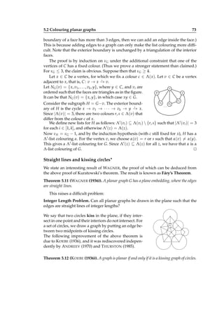 5.2 Colouring planar graphs

73

boundary of a face has more than 3 edges, then we can add an edge inside the face.)
This is because adding edges to a graph can only make the list colouring more difﬁcult. Note that the exterior boundary is unchanged by a triangulation of the interior
faces.
The proof is by induction on νG under the additional constraint that one of the
vertices of C has a ﬁxed colour. (Thus we prove a stronger statement than claimed.)
For νG ≤ 3, the claim is obvious. Suppose then that νG ≥ 4.
Let x ∈ C be a vertex, for which we ﬁx a colour c ∈ Λ( x). Let v ∈ C be a vertex
⋆
adjacent to x, that is, C : v → x − v.
→
Let NG (v) = { x, v1 , . . . , vk , y}, where y ∈ C, and vi are
v
y
ordered such that the faces are triangles as in the ﬁgure.
x
It can be that NG (v) = { x, y}, in which case xy ∈ G.
v1

vk
v2
Consider the subgraph H = G −v. The exterior bound...
⋆
ary of H is the cycle x → v1 → · · · → vk → y − x.
→
Since |Λ(v)| = 3, there are two colours r, s ∈ Λ(v) that
differ from the colour c of x.
We deﬁne new lists for H as follows: Λ′ (vi ) ⊆ Λ(vi )  {r, s} such that |Λ′ (vi )| = 3
for each i ∈ [1, k], and otherwise Λ′ (z) = Λ(z).
Now νH = νG − 1, and by the induction hypothesis (with c still ﬁxed for x), H has a
Λ′ -list colouring α. For the vertex v, we choose α(v) = r or s such that α(v) = α(y).
This gives a Λ′ -list colouring for G. Since Λ′ (z) ⊆ Λ(z) for all z, we have that α is a
Λ-list colouring of G.
⊔
⊓

Straight lines and kissing circles∗
We state an interesting result of WAGNER, the proof of which can be deduced from
the above proof of Kuratowski’s theorem. The result is known as Fáry’s Theorem.
Theorem 5.11 (WAGNER (1936)). A planar graph G has a plane embedding, where the edges
are straight lines.
This raises a difﬁcult problem:
Integer Length Problem. Can all planar graphs be drawn in the plane such that the
edges are straight lines of integer lengths?
We say that two circles kiss in the plane, if they intersect in one point and their interiors do not intersect. For
a set of circles, we draw a graph by putting an edge between two midpoints of kissing circles.
The following improvement of the above theorem is
due to K OEBE (1936), and it was rediscovered independently by A NDREEV (1970) and T HURSTON (1985).

·
·

·

·

·

·
·

·

Theorem 5.12 (K OEBE (1936)). A graph is planar if and only if it is a kissing graph of circles.

 