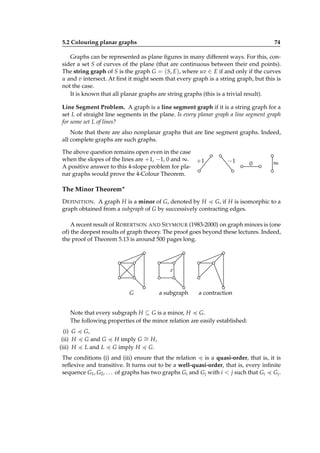 5.2 Colouring planar graphs

74

Graphs can be represented as plane ﬁgures in many different ways. For this, consider a set S of curves of the plane (that are continuous between their end points).
The string graph of S is the graph G = (S, E), where uv ∈ E if and only if the curves
u and v intersect. At ﬁrst it might seem that every graph is a string graph, but this is
not the case.
It is known that all planar graphs are string graphs (this is a trivial result).
Line Segment Problem. A graph is a line segment graph if it is a string graph for a
set L of straight line segments in the plane. Is every planar graph a line segment graph
for some set L of lines?
Note that there are also nonplanar graphs that are line segment graphs. Indeed,
all complete graphs are such graphs.
The above question remains open even in the case
when the slopes of the lines are +1, −1, 0 and ∞. +1
A positive answer to this 4-slope problem for planar graphs would prove the 4-Colour Theorem.

−1

0

∞

The Minor Theorem∗
D EFINITION . A graph H is a minor of G, denoted by H G, if H is isomorphic to a
graph obtained from a subgraph of G by successively contracting edges.
A recent result of R OBERTSON AND S EYMOUR (1983-2000) on graph minors is (one
of) the deepest results of graph theory. The proof goes beyond these lectures. Indeed,
the proof of Theorem 5.13 is around 500 pages long.

e

G

a subgraph

a contraction

Note that every subgraph H ⊆ G is a minor, H G.
The following properties of the minor relation are easily established:
(i) G
(ii) H
(iii) H

G,
G and G
L and L

H imply G ∼ H,
=
G imply H G.

The conditions (i) and (iii) ensure that the relation
is a quasi-order, that is, it is
reﬂexive and transitive. It turns out to be a well-quasi-order, that is, every inﬁnite
sequence G1 , G2 , . . . of graphs has two graphs Gi and Gj with i < j such that Gi Gj .

 
