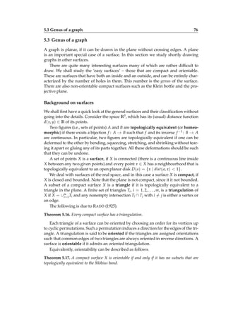 5.3 Genus of a graph

76

5.3 Genus of a graph
A graph is planar, if it can be drawn in the plane without crossing edges. A plane
is an important special case of a surface. In this section we study shortly drawing
graphs in other surfaces.
There are quite many interesting surfaces many of which are rather difﬁcult to
draw. We shall study the ‘easy surfaces’ – those that are compact and orientable.
These are surfaces that have both an inside and an outside, and can be entirely characterized by the number of holes in them. This number is the genus of the surface.
There are also non-orientable compact surfaces such as the Klein bottle and the projective plane.

Background on surfaces
We shall ﬁrst have a quick look at the general surfaces and their classiﬁcation without
going into the details. Consider the space R3 , which has its (usual) distance function
d( x, y) ∈ R of its points.
Two ﬁgures (i.e., sets of points) A and B are topologically equivalent (or homeomorphic) if there exists a bijection f : A → B such that f and its inverse f −1 : B → A
are continuous. In particular, two ﬁgures are topologically equivalent if one can be
deformed to the other by bending, squeezing, stretching, and shrinking without tearing it apart or gluing any of its parts together. All these deformations should be such
that they can be undone.
A set of points X is a surface, if X is connected (there is a continuous line inside
X between any two given points) and every point x ∈ X has a neighbourhood that is
topologically equivalent to an open planar disk D ( a) = { x | dist ( a, x) < 1}.
We deal with surfaces of the real space, and in this case a surface X is compact, if
X is closed and bounded. Note that the plane is not compact, since it it not bounded.
A subset of a compact surface X is a triangle if it is topologically equivalent to a
triangle in the plane. A ﬁnite set of triangles Ti , i = 1, 2, . . . , m, is a triangulation of
X if X = ∪m 1 Ti and any nonempty intersection Ti ∩ Tj with i = j is either a vertex or
i=
an edge.
The following is due to R ADÓ (1925).
Theorem 5.16. Every compact surface has a triangulation.
Each triangle of a surface can be oriented by choosing an order for its vertices up
to cyclic permutations. Such a permutation induces a direction for the edges of the triangle. A triangulation is said to be oriented if the triangles are assigned orientations
such that common edges of two triangles are always oriented in reverse directions. A
surface is orientable if it admits an oriented triangulation.
Equivalently, orientability can be described as follows.
Theorem 5.17. A compact surface X is orientable if and only if it has no subsets that are
topologically equivalent to the Möbius band.

 
