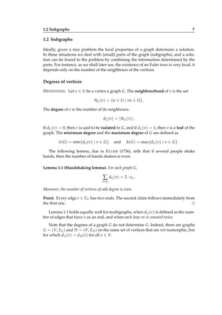 1.2 Subgraphs

7

1.2 Subgraphs
Ideally, given a nice problem the local properties of a graph determine a solution.
In these situations we deal with (small) parts of the graph (subgraphs), and a solution can be found to the problem by combining the information determined by the
parts. For instance, as we shall later see, the existence of an Euler tour is very local, it
depends only on the number of the neighbours of the vertices.

Degrees of vertices
D EFINITION . Let v ∈ G be a vertex a graph G. The neighbourhood of v is the set
NG (v) = {u ∈ G | vu ∈ G } .
The degree of v is the number of its neighbours:
dG (v) = | NG (v)| .
If dG (v) = 0, then v is said to be isolated in G, and if dG (v) = 1, then v is a leaf of the
graph. The minimum degree and the maximum degree of G are deﬁned as
δ( G ) = min{dG (v) | v ∈ G }

and

∆( G ) = max{dG (v) | v ∈ G } .

The following lemma, due to E ULER (1736), tells that if several people shake
hands, then the number of hands shaken is even.
Lemma 1.1 (Handshaking lemma). For each graph G,

∑ d G ( v) = 2 · ε G .
v∈ G

Moreover, the number of vertices of odd degree is even.
Proof. Every edge e ∈ EG has two ends. The second claim follows immediately from
the ﬁrst one.
⊔
⊓
Lemma 1.1 holds equally well for multigraphs, when dG (v) is deﬁned as the number of edges that have v as an end, and when each loop vv is counted twice.
Note that the degrees of a graph G do not determine G. Indeed, there are graphs
G = (V, EG ) and H = (V, E H ) on the same set of vertices that are not isomorphic, but
for which dG (v) = d H (v) for all v ∈ V.

 