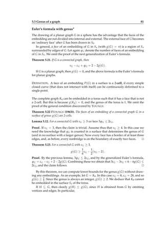 5.3 Genus of a graph

81

Euler’s formula with genus∗
The drawing of a planar graph G in a sphere has the advantage that the faces of the
embedding are not divided into internal and external. The external face of G becomes
an ‘ordinary face’ after G has been drawn in S0 .
In general, a face of an embedding of G in Sn (with g( G ) = n) is a region of Sn
surrounded by edges of G. Let again ϕ G denote the number of faces of an embedding
of G in Sn . We omit the proof of the next generalization of Euler’s formula.
Theorem 5.21. If G is a connected graph, then
νG − ε G + ϕ G = 2 − 2g( G ) .
If G is a planar graph, then g( G ) = 0, and the above formula is the Euler’s formula
for planar graphs.
D EFINITION . A face of an embedding P( G ) in a surface is a 2-cell, if every simple
closed curve (that does not intersect with itself) can be continuously deformed to a
single point.
The complete graph K4 can be embedded in a torus such that it has a face that is not
a 2-cell. But this is because g(K4 ) = 0, and the genus of the torus is 1. We omit the
proof of the general condition discovered by Y OUNGS:
Theorem 5.22 (Y OUNGS (1963)). The faces of an embedding of a connected graph G in a
surface of genus g( G ) are 2-cells.
Lemma 5.12. For a connected G with νG ≥ 3 we have 3ϕ G ≤ 2ε G .
Proof. If νG = 3, then the claim is trivial. Assume thus that νG ≥ 4. In this case we
need the knowledge that ϕ G is counted in a surface that determines the genus of G
(and in no surface with a larger genus). Now every face has a border of at least three
edges, and, as before, every nonbridge is on the boundary of exactly two faces.
⊔
⊓
Theorem 5.23. For a connected G with νG ≥ 3,
1
1
ε G − (νG − 2) .
6
2
Proof. By the previous lemma, 3ϕ G ≤ 2ε G , and by the generalized Euler’s formula,
ϕ G = ε G − νG + 2 − 2g( G ). Combining these we obtain that 3ε G − 3νG + 6 − 6g( G ) ≤
2ε G , and the claim follows.
⊔
⊓
g( G ) ≥

By this theorem, we can compute lower bounds for the genus g( G ) without drawing any embeddings. As an example, let G = K8 . In this case νG = 8, ε G = 28, and so
5
g( G ) ≥ 3 . Since the genus is always an integer, g( G ) ≥ 2. We deduce that K8 cannot
be embedded in the surface S1 of the torus.
If H ⊆ G, then clearly g( H ) ≤ g( G ), since H is obtained from G by omitting
vertices and edges. In particular,

 