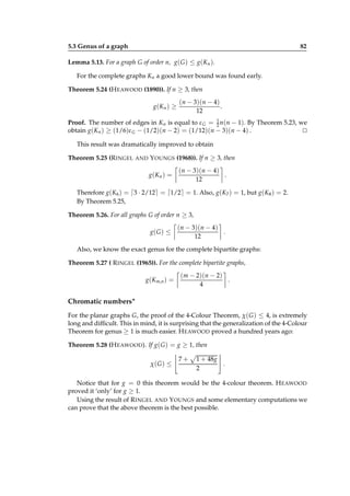 5.3 Genus of a graph

82

Lemma 5.13. For a graph G of order n, g( G ) ≤ g(Kn ).
For the complete graphs Kn a good lower bound was found early.
Theorem 5.24 (H EAWOOD (1890)). If n ≥ 3, then
g( K n ) ≥

(n − 3)(n − 4)
.
12

Proof. The number of edges in Kn is equal to ε G = 1 n(n − 1). By Theorem 5.23, we
2
obtain g(Kn ) ≥ (1/6)ε G − (1/2)(n − 2) = (1/12)(n − 3)(n − 4) .
⊔
⊓
This result was dramatically improved to obtain
Theorem 5.25 (R INGEL

AND

Y OUNGS (1968)). If n ≥ 3, then
g( K n ) =

(n − 3)(n − 4)
.
12

Therefore g(K6 ) = ⌈3 · 2/12⌉ = ⌈1/2⌉ = 1. Also, g(K7 ) = 1, but g(K8 ) = 2.
By Theorem 5.25,
Theorem 5.26. For all graphs G of order n ≥ 3,
g( G ) ≤

(n − 3)(n − 4)
.
12

Also, we know the exact genus for the complete bipartite graphs:
Theorem 5.27 ( R INGEL (1965)). For the complete bipartite graphs,
g(Km,n ) =

(m − 2)(n − 2)
.
4

Chromatic numbers∗
For the planar graphs G, the proof of the 4-Colour Theorem, χ( G ) ≤ 4, is extremely
long and difﬁcult. This in mind, it is surprising that the generalization of the 4-Colour
Theorem for genus ≥ 1 is much easier. H EAWOOD proved a hundred years ago:
Theorem 5.28 (H EAWOOD ). If g( G ) = g ≥ 1, then
χ( G ) ≤

7+

1 + 48g
.
2

Notice that for g = 0 this theorem would be the 4-colour theorem. H EAWOOD
proved it ‘only’ for g ≥ 1.
Using the result of R INGEL AND Y OUNGS and some elementary computations we
can prove that the above theorem is the best possible.

 
