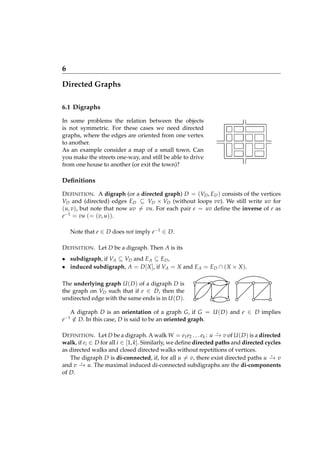 6
Directed Graphs
6.1 Digraphs
In some problems the relation between the objects
is not symmetric. For these cases we need directed
graphs, where the edges are oriented from one vertex
to another.
As an example consider a map of a small town. Can
you make the streets one-way, and still be able to drive
from one house to another (or exit the town)?

Deﬁnitions
D EFINITION . A digraph (or a directed graph) D = (VD , ED ) consists of the vertices
VD and (directed) edges ED ⊆ VD × VD (without loops vv). We still write uv for
(u, v), but note that now uv = vu. For each pair e = uv deﬁne the inverse of e as
e−1 = vu (= (v, u)).
Note that e ∈ D does not imply e−1 ∈ D.
D EFINITION . Let D be a digraph. Then A is its
• subdigraph, if VA ⊆ VD and E A ⊆ ED ,
• induced subdigraph, A = D [ X ], if VA = X and E A = ED ∩ ( X × X ).
The underlying graph U ( D ) of a digraph D is
the graph on VD such that if e ∈ D, then the
undirected edge with the same ends is in U ( D ).
A digraph D is an orientation of a graph G, if G = U ( D ) and e ∈ D implies
∈ D. In this case, D is said to be an oriented graph.
/

e −1

⋆
D EFINITION . Let D be a digraph. A walk W = e1 e2 . . . ek : u − v of U ( D ) is a directed
→
walk, if ei ∈ D for all i ∈ [1, k]. Similarly, we deﬁne directed paths and directed cycles
as directed walks and closed directed walks without repetitions of vertices.
⋆
The digraph D is di-connected, if, for all u = v, there exist directed paths u − v
→
⋆
and v − u. The maximal induced di-connected subdigraphs are the di-components
→
of D.

 