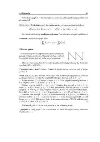 6.1 Digraphs

85

Note that a graph G = U ( D ) might be connected, although the digraph D is not
di-connected.
D EFINITION . The indegree and the outdegree of a vertex are deﬁned as follows
I
dD (v) = |{e ∈ D | e = xv}|,

dO (v) = |{e ∈ D | e = vx}| .
D

We have the following handshaking lemma. (You offer and accept a handshake.)
Lemma 6.1. Let D be a digraph. Then
I
∑ dD (v) = |D| = ∑ dO (v).
D
v∈ D

v∈ D

Directed paths
The relationship between paths and directed paths is in
general rather complicated. This digraph has a path of
length ﬁve, but its directed paths are of length one.
There is a nice connection between the lengths of directed paths and the chromatic
number χ( D ) = χ(U ( D )).
Theorem 6.1 (R OY (1967),G ALLAI (1968)). A digraph D has a directed path of length
χ( D ) − 1.
Proof. Let A ⊆ ED be a minimal set of edges such that the subdigraph D − A contains
no directed cycles. Let k be the length of the longest directed path in D − A.
For each vertex v ∈ D, assign a colour α(v) = i, if a longest directed path from v
has length i − 1 in D − A. Here 1 ≤ i ≤ k + 1.
⋆
First we observe that if P = e1 e2 . . . er (r ≥ 1) is any directed path u − v in D − A,
→
⋆
then α(u) = α(v). Indeed, if α(v) = i, then there exists a directed path Q : v − w of
→
length i − 1, and PQ is a directed path, since D − A does not contain directed cycles.
⋆
Since PQ : u − w, α(u) = i = α(v). In particular, if e = uv ∈ D − A, then α(u) = α(v).
→
Consider then an edge e = vu ∈ A. By the minimality of A, ( D − A) + e contains a
⋆
⋆
directed cycle C : u − v − u, where the part u − v is a directed path in D − A, and
→ →
→
hence α(u) = α(v). This shows that α is a proper colouring of U ( D ), and therefore
χ( D ) ≤ k + 1, that is, k ≥ χ( D ) − 1.
⊔
⊓
The bound χ( D ) − 1 is the best possible in the following sense:
Theorem 6.2. Every graph G has an orientation D, where the longest directed paths have
lengths χ( G ) − 1.

 