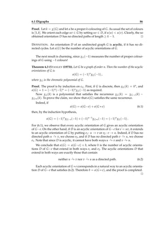 6.1 Digraphs

86

Proof. Let k = χ( G ) and let α be a proper k-colouring of G. As usual the set of colours
is [1, k]. We orient each edge uv ∈ G by setting uv ∈ D, if α(u) < α(v). Clearly, the so
obtained orientation D has no directed paths of length ≥ k − 1.
⊔
⊓
D EFINITION . An orientation D of an undirected graph G is acyclic, if it has no directed cycles. Let a( G ) be the number of acyclic orientations of G.
The next result is charming, since χ G (−1) measures the number of proper colourings of G using −1 colours!
Theorem 6.3 (S TANLEY (1973)). Let G be a graph of order n. Then the number of the acyclic
orientations of G is
a( G ) = (−1)n χ G (−1) ,
where χ G is the chromatic polynomial of G.
Proof. The proof is by induction on ε G . First, if G is discrete, then χ G (k) = kn , and
a( G ) = 1 = (−1)n (−1)n = (−1)n χ G (−1) as required.
Now χ G (k) is a polynomial that satisﬁes the recurrence χ G (k) = χ G−e (k) −
χ G∗e (k). To prove the claim, we show that a( G ) satisﬁes the same recurrence.
Indeed, if
a( G ) = a( G − e) + a( G ∗ e)

(6.1)

then, by the induction hypothesis,
a( G ) = (−1)n χ G−e (−1) + (−1)n−1 χ G∗e (−1) = (−1)n χ G (−1) .
For (6.1), we observe that every acyclic orientation of G gives an acyclic orientation
of G −e. On the other hand, if D is an acyclic orientation of G −e for e = uv, it extends
to an acyclic orientation of G by putting e1 : u → v or e2 : v → u. Indeed, if D has no
⋆
⋆
directed path u − v, we choose e2 , and if D has no directed path v − u, we choose
→
→
⋆
⋆
e1 . Note that since D is acyclic, it cannot have both ways u − v and v − u.
→
→
We conclude that a( G ) = a( G − e) + b, where b is the number of acyclic orientations D of G −e that extend in both ways e1 and e2 . The acyclic orientations D that
extend in both ways are exactly those that contain
⋆
⋆
neither u − v nor v − u as a directed path.
→
→

(6.2)

Each acyclic orientation of G ∗ e corresponds in a natural way to an acyclic orientation D of G −e that satisﬁes (6.2). Therefore b = a( G ∗ e), and the proof is completed.
⊔
⊓

 