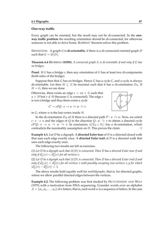 6.1 Digraphs

87

One-way trafﬁc
Every graph can be oriented, but the result may not be di-connected. In the oneway trafﬁc problem the resulting orientation should be di-connected, for otherwise
someone is not able to drive home. R OBBINS’ theorem solves this problem.
D EFINITION . A graph G is di-orientable, if there is a di-connected oriented graph D
such that G = U ( D ).
Theorem 6.4 (R OBBINS (1939)). A connected graph G is di-orientable if and only if G has
no bridges.
Proof. If G has a bridge e, then any orientation of G has at least two di-components
(both sides of the bridge).
Suppose then that G has no bridges. Hence G has a cycle C, and a cycle is always
di-orientable. Let then H ⊆ G be maximal such that it has a di-orientation D H . If
H = G, then we are done.
Otherwise, there exists an edge e = vu ∈ G such that
u ∈ H but v ∈ H (because G is connected). The edge e
/
is not a bridge and thus there exists a cycle
⋆
⋆
C ′ = ePQ : v − u − w − v
→ → →

u
P′

P

e

v

Q

w

in G, where w is the last vertex inside H.
⋆
In the di-orientation D H of H there is a directed path P′ : u − w. Now, we orient
→
⋆
e : v − u and the edges of Q in the direction Q : w − v to obtain a directed cycle
→
→
⋆
⋆
′ Q : v − u − w − v. In conclusion, G [V ∪ V ] has a di-orientation, which
eP
→
→
→
H
C
contradicts the maximality assumption on H. This proves the claim.
⊔
⊓
Example 6.1. Let D be a digraph. A directed Euler tour of D is a directed closed walk
that uses each edge exactly once. A directed Euler trail of D is a directed walk that
uses each edge exactly once.
The following two results are left as exercises.
(1) Let D be a digraph such that U ( D ) is connected. Then D has a directed Euler tour if and
I
only if dD (v) = dO (v) for all vertices v.
D
(2) Let D be a digraph such that U ( D ) is connected. Then D has a directed Euler trail if and
I
only if dD (v) = dO (v) for all vertices v with possibly excepting two vertices x, y for which
D
I ( v) − dO ( v)| = 1.
|d D
D
The above results hold equally well for multidigraphs, that is, for directed graphs,
where we allow parallel directed edges between the vertices.
Example 6.2. The following problem was ﬁrst studied by H UTCHINSON AND W ILF
(1975) with a motivation from DNA sequencing. Consider words over an alphabet
A = {a1 , a2 , . . . , an } of n letters, that is, each word w is a sequence of letters. In the case

 