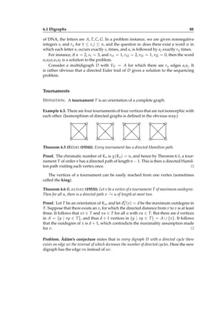 6.1 Digraphs

88

of DNA, the letters are A, T, C, G. In a problem instance, we are given nonnegative
integers si and rij for 1 ≤ i, j ≤ n, and the question is: does there exist a word w in
which each letter ai occurs exactly si times, and ai is followed by a j exactly rij times.
For instance, if n = 2, s1 = 3, and r11 = 1, r12 = 2, r21 = 1, r22 = 0, then the word
a1 a2 a1 a1 a2 is a solution to the problem.
Consider a multidigraph D with VD = A for which there are rij edges ai a j . It
is rather obvious that a directed Euler trail of D gives a solution to the sequencing
problem.

Tournaments
D EFINITION . A tournament T is an orientation of a complete graph.
Example 6.3. There are four tournaments of four vertices that are not isomorphic with
each other. (Isomorphism of directed graphs is deﬁned in the obvious way.)

Theorem 6.5 (R ÉDEI (1934)). Every tournament has a directed Hamilton path.
Proof. The chromatic number of Kn is χ(Kn ) = n, and hence by Theorem 6.1, a tournament T of order n has a directed path of length n − 1. This is then a directed Hamilton path visiting each vertex once.
⊔
⊓
The vertices of a tournament can be easily reached from one vertex (sometimes
called the king).
Theorem 6.6 (L AUDAU (1953)). Let v be a vertex of a tournament T of maximum outdegree.
⋆
Then for all u, there is a directed path v − u of length at most two.
→
Proof. Let T be an orientation of Kn , and let dO (v) = d be the maximum outdegree in
T
T. Suppose that there exists an x, for which the directed distance from v to x is at least
three. It follows that xv ∈ T and xu ∈ T for all u with vu ∈ T. But there are d vertices
in A = {y | vy ∈ T }, and thus d + 1 vertices in {y | xy ∈ T } = A ∪ {v}. It follows
that the outdegree of x is d + 1, which contradicts the maximality assumption made
for v.
⊔
⊓
Problem. Ádám’s conjecture states that in every digraph D with a directed cycle there
exists an edge uv the reversal of which decreases the number of directed cycles. Here the new
digraph has the edge vu instead of uv.

 
